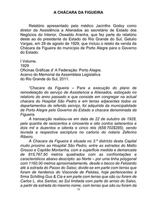 78
A CHÁCARA DA FIGUEIRA
Relatório apresentado pelo médico Jacintho Godoy como
diretor da Assistência a Alienados ao secretário de Estado dos
Negócios do Interior, Oswaldo Aranha, que fez parte do relatório
deste ao do presidente do Estado do Rio Grande do Sul, Getulio
Vargas, em 28 de agosto de 1929, que incluiu o relato da venda da
Chácara da Figueira do município de Porto Alegre para o Governo
do Estado.
I Volume.
1929
Oficinas Gráficas d’ A Federação: Porto Alegre.
Acervo do Memorial da Assembleia Legislativa
do Rio Grande do Sul, 2011.
“Chacara da Figueira – Para a execução do plano de
remodelação do serviço de Assistencia a Alienados, esboçado no
relatorio do anno passado e que consiste em congregar na actual
chacara do Hospital São Pedro e em terras adjacentes todos os
departamentos do referido serviço, foi adquirida da municipalidade
de Porto Alegre pelo Governo do Estado a chacara denominada da
Figueira.
A transacção realisou-se em data de 22 de outubro de 1928,
pela quantia de seiscentos e cincoenta e oito contos setecentos e
dois mil e duzentos e oitenta e cinco réis (658:702$285), sendo
lavrada a respectiva escriptura no cartorio do notario Zeferino
Ribeiro.
A Chacara da Figueira é situada no 3.º districto desta Capital
muito proximo ao Hospital São Pedro, entre as estradas do Matto
Grosso e Capitão Montanha, com a superficie medida e demarcada
de 815,767,50 metros quadrados com as confrontações e
caracteristicos abaixo descripto: ao Norte – por uma linha polygonal
com 1160,00 metros aproximadamente, desde o becco do Felizardo
até á estrada do Passo do Salso; divide-se em parte com terras que
foram de herdeiros do Visconde de Pelotas, hoje pertencentes á
firma Schilling Gus & Cia e em parte com terras que são ou foram de
Carlos L. dos Santos; ao Sul limitada com parte do arroio do Salso,
a partir da estrada do mesmo nome, com terras que são ou foram da
 