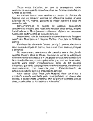 80
Todos esses trabalhos, em que se empregaram varias
centenas de carroças de cascalho e de cinza, foram executadas por
turmas de doentes.
Ao mesmo tempo eram refeitas as cercas da chacara da
Figueira que se achavam abertas em differentes pontos, n’ uma
extensão de 400 metros, gastando-se nesse trabalho 8 rolos de
arame farpado.
Conservaram-se no serviço da chacara, percebendo
vencimentos em folha pela receita do Hospital, cinco peões, antigos
trabalhadores do Municipio que continuaram alojados em pequenas
habitações pertencentes ao Estabelecimento.
Desse modo não foi interrompido o fornecimento de forragem
aos Postos Municipaes e á Limpeza Publica, n’ um total de 620 kilos
diarios.
Em dezembro vieram da Colonia Jacuhy 31 porcos, dando –se
inicio então á criação de suinos, para o que contruiram-se pocilgas
e encerras.
No mesmo mez, com turmas de operarios sob a direcção do
capataz Quintino Dias de Souza, iniciaram-se obras de adaptação
no velho edificio da chacara e n’um galpão de alvenaria situados ao
lado da referida casa, construcções estas que, uma vez terminadas,
servirão para alojar immediatamente cerca de 60 doentes
tranquillos, que terão occupação no amanho das terras, dando maior
desenvolvimento, com economia para o Estabelecimento, ás
differentes culturas da nova propriedade agricola.
Alem destas obras feitas pelo Hospital, deve ser citada a
excelente estrada concluida pela municipalidade no Becco das
Olarias, a pedido desta Directoria, afim de pôr em contacto facil as
duas propriedades da Assistencia a Alienados”.
 