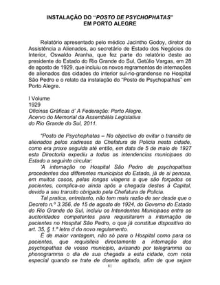 81
INSTALAÇÃO DO “POSTO DE PSYCHOPHATAS”
EM PORTO ALEGRE
Relatório apresentado pelo médico Jacintho Godoy, diretor da
Assistência a Alienados, ao secretário de Estado dos Negócios do
Interior, Oswaldo Aranha, que fez parte do relatório deste ao
presidente do Estado do Rio Grande do Sul, Getúlio Vargas, em 28
de agosto de 1929, que incluiu os novos regramentos de internações
de alienados das cidades do interior sul-rio-grandense no Hospital
São Pedro e o relato da instalação do “Posto de Psychopathas” em
Porto Alegre.
I Volume
1929
Oficinas Gráficas d’ A Federação: Porto Alegre.
Acervo do Memorial da Assembléia Legislativa
do Rio Grande do Sul, 2011.
“Posto de Psychophatas – No objectivo de evitar o transito de
alienados pelos xadreses da Chefatura de Policia nesta cidade,
como era praxe seguida até então, em data de 5 de maio de 1927
esta Directoria expediu a todas as intendencias municipaes do
Estado a seguinte circular:
‘A internação no Hospital São Pedro de psychopathas
procedentes dos differentes municipios do Estado, já de si penosa,
em muitos casos, pelas longas viagens a que são forçados os
pacientes, complica-se ainda após a chegada destes á Capital,
devido a seu transito obrigado pela Chefatura de Policia.
Tal pratica, entretanto, não tem mais razão de ser desde que o
Decreto n.º 3.356, de 15 de agosto de 1924, do Governo do Estado
do Rio Grande do Sul, incluiu os Intendentes Municipaes entre as
auctoridades competentes para requisitarem a internação de
pacientes no Hospital São Pedro, o que já constitue dispositivo do
art. 35, § 1.º letra d do novo regulamento.
É de maior vantagem, não só para o Hospital como para os
pacientes, que requisiteis directamente a internação dos
psychopathas de vosso municipio, avisando por telegramma ou
phonogramma o dia de sua chegada a esta cidade, com nota
especial quando se trate de doente agitado, afim de que sejam
 