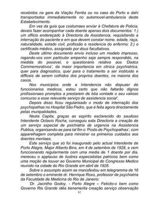 82
recebidos na gare da Viação Ferrêa ou no caes do Porto e dahi
transportados immediatemente no automovel-ambulancia deste
Estabelecimento.
Em vez da guia que costumaes enviar á Chefatura de Policia,
deveis fazer acompanhar cada doente apenas dois documentos: 1.)
um officio endereçado á Directoria da Assistencia, requisitando a
internação do paciente e em que devem constar nome, edade, raça,
naturalidade, estado civil, profissão e residencia do enfermo; 2.) o
certificado médico, assignado por dous facultativos.
Deste ultimo documento envio incluso um modelo impresso,
rogando-vos com particular empenho seja sempre respondido, na
medida do possivel, o questionário relativo aos ‘Dados
Commemorativos’, da maior importancia em clinica psychiatrica,
quer para diagnostico, quer para o tratamento a ser instituido e
difficeis de serem colhidos dos proprios doentes, na maioria dos
casos.
Nos municipios onde a Intendencia não dispuzer de
funccionarios medicos, estou certo que não faltarão dignos
profissionaes promptos a prestarem de bôa vontade o seu valioso
concurso a esse relevante serviço de assistencia social’.
Depois disso ficou regularisado o modo de internação dos
psychopathas no Hospital São Pedro, que é feita agora directamente
pelas munipalidades.
Nesta Capita, graças ao espirito esclarecido do saudoso
Intendente Octavio Rocha, conseguiu esta Directoria a creação de
um serviço especial de psichiatria de urgencia na Assistencia
Publica, organisando-se para tal fim o ‘Posto de Psychopathas’, com
apparelhagem completa para ministrar os primeiros cuidados aos
doentes mentaes.
Este serviço que só foi inaugurado pelo actual Intendente de
Porto Alegre, Major Alberto Bins, em 4 de setembro de 1928, e vem
funccionando regularmente com uma media de 1 doente por dia,
mereceu o applauso de ilustres especialistas patricios bem como
uma moção de louvor ao Governo Municipal do Congresso Medico
reunido na cidade do Rio Grande em abril de 1928.
Sobre o assumpto assim se manisfestou em telegramma de 16
de setembro o eminente dr. Henrique Roxo, professor de psychiatria
da Faculdade de Medicina do Rio de Janeiro:
‘Dr. Jacintho Godoy, - Porto Alegre – Felicito-o bem como
Governo Rio Grande idéa benemerita creação serviço observação
 