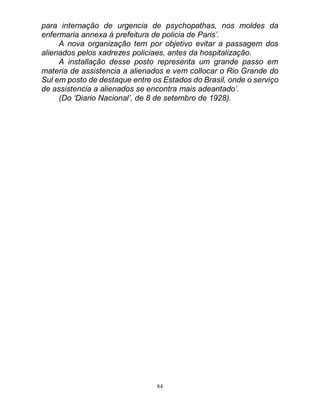 84
para internação de urgencia de psychopathas, nos moldes da
enfermaria annexa á prefeitura de policia de Paris’.
A nova organização tem por objetivo evitar a passagem dos
alienados pelos xadrezes policiaes, antes da hospitalização.
A installação desse posto representa um grande passo em
materia de assistencia a alienados e vem collocar o Rio Grande do
Sul em posto de destaque entre os Estados do Brasil, onde o serviço
de assistencia a alienados se encontra mais adeantado’.
(Do ‘Diario Nacional’, de 8 de setembro de 1928).
 