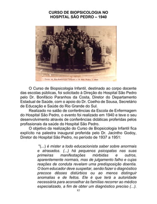 85
CURSO DE BIOPSICOLOGIA NO
HOSPITAL SÃO PEDRO – 1940
O Curso de Biopsicologia Infantil, destinado ao corpo docente
das escolas públicas, foi solicitado à Direção do Hospital São Pedro
pelo Dr. Bonifácio Paranhos da Costa, Diretor do Departamento
Estadual de Saúde, com o apoio do Dr. Coelho de Sousa, Secretário
de Educação e Saúde do Rio Grande do Sul.
Realizado no salão de conferências da Escola de Enfermagem
do Hospital São Pedro, o evento foi realizado em 1940 e teve o seu
desenvolvimento através de conferências didáticas proferidas pelos
profissionais da saúde do Hospital São Pedro.
O objetivo da realização do Curso de Biopsicologia Infantil fica
explícito na palestra inaugural proferida pelo Dr. Jacintho Godoy,
Diretor do Hospital São Pedro, no período de 1937 a 1951:
"(...) é mister a todo educacionista saber sobre anormais
e atrasados. (...) há pequenos psicopatas nas suas
primeiras manifestações mórbidas e outros,
aparentemente normais, mas de julgamento falho e cujas
reações de conduta revelam uma predisposição doentia.
O bom educador deve suspeitar, senão fazer o diagnóstico
precoce dêsses distúrbios ou ao menos distinguir
anomalias e de feitos. Ele é que terá a autoridade
necessária para aconselhar às famílias recorrer ao médico
especializado, a fim de obter um diagnóstico preciso (...).
 