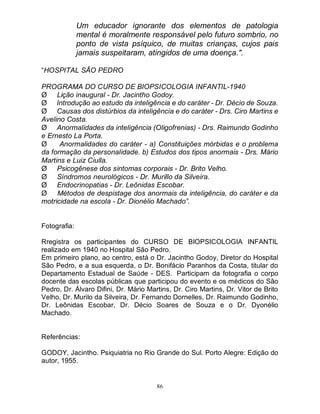 86
Um educador ignorante dos elementos de patologia
mental é moralmente responsável pelo futuro sombrio, no
ponto de vista psíquico, de muitas crianças, cujos pais
jamais suspeitaram, atingidos de uma doença.".
“HOSPITAL SÃO PEDRO
PROGRAMA DO CURSO DE BIOPSICOLOGIA INFANTIL-1940
Ø Lição inaugural - Dr. Jacintho Godoy.
Ø Introdução ao estudo da inteligência e do caráter - Dr. Décio de Souza.
Ø Causas dos distúrbios da inteligência e do caráter - Drs. Ciro Martins e
Avelino Costa.
Ø Anormalidades da inteligência (Oligofrenias) - Drs. Raimundo Godinho
e Ernesto La Porta.
Ø Anormalidades do caráter - a) Constituições mórbidas e o problema
da formação da personalidade. b) Estudos dos tipos anormais - Drs. Mário
Martins e Luiz Ciulla.
Ø Psicogênese dos sintomas corporais - Dr. Brito Velho.
Ø Síndromos neurológicos - Dr. Murillo da Silveira.
Ø Endocrinopatias - Dr. Leônidas Escobar.
Ø Métodos de despistage dos anormais da inteligência, do caráter e da
motricidade na escola - Dr. Dionélio Machado”.
Fotografia:
Rregistra os participantes do CURSO DE BIOPSICOLOGIA INFANTIL
realizado em 1940 no Hospital São Pedro.
Em primeiro plano, ao centro, está o Dr. Jacintho Godoy, Diretor do Hospital
São Pedro, e a sua esquerda, o Dr. Bonifácio Paranhos da Costa, titular do
Departamento Estadual de Saúde - DES. Participam da fotografia o corpo
docente das escolas públicas que participou do evento e os médicos do São
Pedro, Dr. Álvaro Difini, Dr. Mário Martins, Dr. Ciro Martins, Dr. Vitor de Brito
Velho, Dr. Murilo da Silveira, Dr. Fernando Dornelles, Dr. Raimundo Godinho,
Dr. Leônidas Escobar, Dr. Décio Soares de Souza e o Dr. Dyonélio
Machado.
Referências:
GODOY, Jacintho. Psiquiatria no Rio Grande do Sul. Porto Alegre: Edição do
autor, 1955.
 