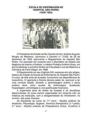 87
ESCOLA DE ENFERMAGEM NO
HOSPITAL SÃO PEDRO
(1939/ 1952)
O Presidente do Estado do Rio Grande do Sul, Antônio Augusto
Borges de Medeiros, sancionou o Decreto n.º 3.550, de 29 de
dezembro de 1925, aprovando o Regulamento do Hospital São
Pedro. Foi assinado em conjunto com o Secretário de Estado dos
Negócios do Interior e Exterior, o médico Protásio Antônio Alves, um
dos fundadores e primeiro Diretor da Faculdade Livre de Medicina e
Farmácia de Porto Alegre, em 1898.
O Regulamento em seu Capítulo XIX, expresso em oito artigos,
tratava da criação da Escola de Enfermeiros do Hospital São Pedro.
O curso, de dois anos de duração, funcionaria nas dependências do
nosocômio. O aspirante à Escola deveria saber ler, escrever e ter
uma conduta ilibada. Durante a aprendizagem prática o aluno
poderia atuar como auxiliar de enfermagem, recebendo
hospedagem, alimentação e uma gratificação financeira.
A supervisão seria do diretor do hospital e as disciplinas
desenvolvidas no curso seriam organizadas em conjunto com os
médicos da instituição, com a obrigatoriedade de ministrarem, no
mínimo, oito aulas mensais.
As disciplinas do curso no "1.º anno - Noções práticas de
Anatomia, Physiologia, Hygiene, Technica therapeutica (1.ª parte);
2.º anno - Noções praticas de Propedeutica clinica, Curativos e
 
