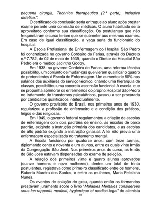 88
pequena cirurgia, Technica therapeutica (2.ª parte), inclusive
dirtetica.".
O certificado de conclusão seria entregue ao aluno após prestar
exame perante uma comissão de médicos. O aluno habilitado seria
aproveitado conforme sua classificação. Os postulantes que não
frequentaram o curso teriam que se submeter aos mesmos exames.
Em caso de igual classificação, a vaga seria do funcionário do
hospital.
A Escola Profissional de Enfermagem do Hospital São Pedro
foi concretizada no governo Cordeiro de Farias, através do Decreto
n.º 7.782, de 02 de maio de 1939, quando o Diretor do Hospital São
Pedro era o médico Jacintho Godoy.
Em 1938, no governo Cordeiro de Farias, uma reforma técnica
possibilitou um conjunto de mudanças que vieram qualificar o quadro
de pretendentes à Escola de Enfermagem. Um aumento de 50% nos
salários dos auxiliares do serviço técnico, criando uma hierarquia de
classes, possibilitou uma concreta ascensão funcional. A escola, que
se propunha aprimorar os enfermeiros do próprio Hospital São Pedro
no tratamento de transtornos psiquiátricos, passou a ser procurada
por candidatos qualificados intelectualmente.
O governo provisório do Brasil, nos primeiros anos de 1930,
regularizou a profissão de enfermeiro e a condição dos práticos,
leigos e das religiosas.
Em 1949, o governo federal regulamentou a criação de escolas
de enfermagem com dois padrões de ensino: as escolas de baixo
padrão, exigindo a instrução primária dos candidatos, e as escolas
de alto padrão exigindo a instrução ginasial. A lei não previa uma
enfermagem especializada no tratamento mental.
A Escola funcionou por quatorze anos, com treze turmas,
diplomando cento e noventa e um alunos, entre os quais vinte Irmãs
da Congregação São José. Nos primeiros anos do curso, as Irmãs
de São José estavam dispensadas do exame de seleção.
A relação dos primeiros vinte e quatro alunos aprovados
(quinze homens e nove mulheres), dentre um total de trinta
postulantes, registrava como primeiro classificado entre os homens,
Roberto Moreira dos Santos, e entre as mulheres, Maria Felisbina
Nunes.
Os eventos de colação de grau, quando então os formandos
prestavam juramento sobre o livro “Maladies Mentales considerées
sous les rapponts medical, hygienique et medico-legal” do alienista
 
