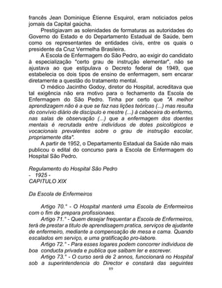 89
francês Jean Dominique Étienne Esquirol, eram noticiados pelos
jornais da Capital gaúcha.
Prestigiavam as solenidades de formaturas as autoridades do
Governo do Estado e do Departamento Estadual de Saúde, bem
como os representantes de entidades civis, entre os quais o
presidente da Cruz Vermelha Brasileira.
A Escola de Enfermagem do São Pedro, ao exigir do candidato
à especialização "certo grau de instrução elementar", não se
ajustava ao que estipulava o Decreto federal de 1949, que
estabelecia os dois tipos de ensino de enfermagem, sem encarar
diretamente a questão do tratamento mental.
O médico Jacintho Godoy, diretor do Hospital, acreditava que
tal exigência não era motivo para o fechamento da Escola de
Enfermagem do São Pedro. Tinha por certo que "A melhor
aprendizagem não é a que se faz nas lições teóricas (...) mas resulta
do convívio diário de discípulo e mestre (...) à cabeceira do enfermo,
nas salas de observação (...) que a enfermagem dos doentes
mentais é recrutada entre indivíduos de dotes psicológicos e
vocacionais prevalentes sobre o grau de instrução escolar,
propriamente dita".
A partir de 1952, o Departamento Estadual da Saúde não mais
publicou o edital do concurso para a Escola de Enfermagem do
Hospital São Pedro.
Regulamento do Hospital São Pedro
- 1925 -
CAPITULO XIX
Da Escola de Enfermeiros
Artigo 70.° - O Hospital manterá uma Escola de Enfermeiros
com o fim de prepara profissionaes.
Artigo 71.° - Quem desejar frequentar a Escola de Enfermeiros,
terá de prestar a titulo de aprendisagem pratica, serviços de ajudante
de enfermeiro, mediante a compensação de mesa e cama. Quando
escalados em serviço, e uma gratificação pro-labore.
Artigo 72.° - Para esses logares podem concorrer individuos de
boa conducta privada e publica que saibam ler e escrever.
Artigo 73.° - O curso será de 2 annos, funccionará no Hospital
sob a superintendencia do Director e constará das seguintes
 