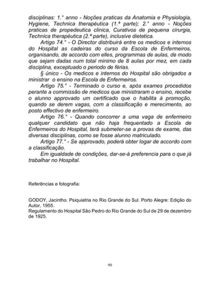 90
disciplinas: 1.° anno - Noções praticas da Anatomia e Physiologia,
Hygiene, Technica therapéutica (1.ª parte); 2.° anno - Noções
praticas de propedeutica clinica, Curativos de pequena cirurgia,
Technica therapéutica (2.ª parte), inclusive dietetica.
Artigo 74.° - O Director distribuirá entre os medicos e internos
do Hospital as cadeiras do curso da Escola de Enfermeiros,
organisando, de accordo com elles, programmas de aulas, de modo
que sejam dadas num total minimo de 8 aulas por mez, em cada
disciplina, exceptuado o periodo de férias.
§ único - Os medicos e internos do Hospital são obrigados a
ministrar o ensino na Escola de Enfermeiros.
Artigo 75.° - Terminado o curso e, após exames procedidos
perante a commissão de medicos que ministraram o ensino, recebe
o alunno approvado um certificado que o habilita á promoção,
quando se derem vagas, com a classificação e merecimento, ao
posto effectivo de enfermeiro.
Artigo 76.° - Quando concorrer a uma vaga de enfermeiro
qualquer candidato que não haja frequentado a Escola de
Enfermeiros do Hospital, terá submeter-se a provas de exame, das
diversas disciplinas, como se fosse alunno matriculado.
Artigo 77.° - Se approvado, poderá obter logar de accordo com
a classificação.
Em igualdade de condições, dar-se-á preferencia para o que já
trabalhar no Hospital.
Referências e fotografia:
GODOY, Jacintho. Psiquiatria no Rio Grande do Sul. Porto Alegre: Edição do
Autor, 1955.
Regulamento do Hospital São Pedro do Rio Grande do Sul de 29 de dezembro
de 1925.
 