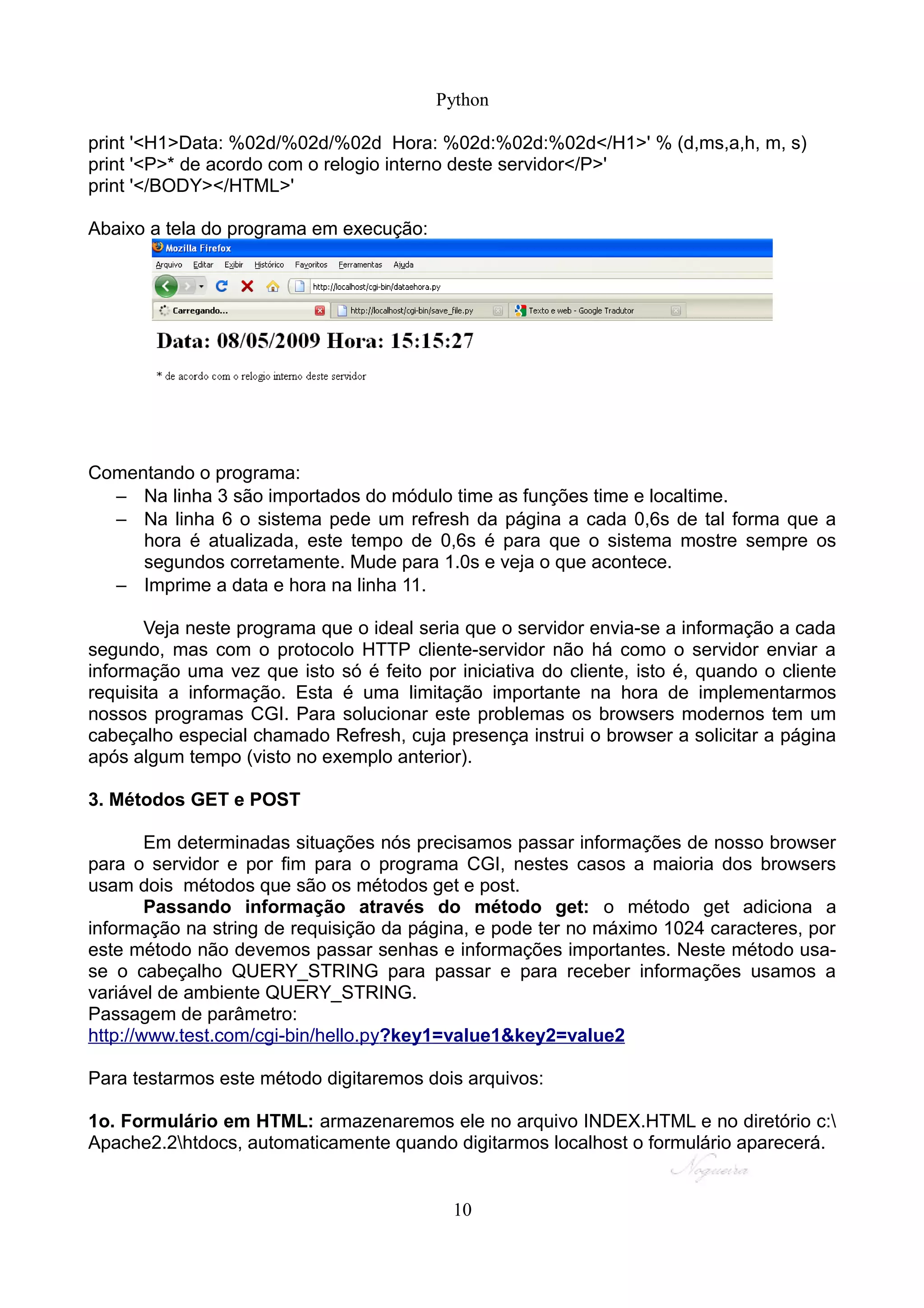 Python

print '<H1>Data: %02d/%02d/%02d Hora: %02d:%02d:%02d</H1>' % (d,ms,a,h, m, s)
print '<P>* de acordo com o relogio interno deste servidor</P>'
print '</BODY></HTML>'

Abaixo a tela do programa em execução:




Comentando o programa:
  – Na linha 3 são importados do módulo time as funções time e localtime.
  – Na linha 6 o sistema pede um refresh da página a cada 0,6s de tal forma que a
     hora é atualizada, este tempo de 0,6s é para que o sistema mostre sempre os
     segundos corretamente. Mude para 1.0s e veja o que acontece.
  – Imprime a data e hora na linha 11.

       Veja neste programa que o ideal seria que o servidor envia-se a informação a cada
segundo, mas com o protocolo HTTP cliente-servidor não há como o servidor enviar a
informação uma vez que isto só é feito por iniciativa do cliente, isto é, quando o cliente
requisita a informação. Esta é uma limitação importante na hora de implementarmos
nossos programas CGI. Para solucionar este problemas os browsers modernos tem um
cabeçalho especial chamado Refresh, cuja presença instrui o browser a solicitar a página
após algum tempo (visto no exemplo anterior).

3. Métodos GET e POST

        Em determinadas situações nós precisamos passar informações de nosso browser
para o servidor e por fim para o programa CGI, nestes casos a maioria dos browsers
usam dois métodos que são os métodos get e post.
        Passando informação através do método get: o método get adiciona a
informação na string de requisição da página, e pode ter no máximo 1024 caracteres, por
este método não devemos passar senhas e informações importantes. Neste método usa-
se o cabeçalho QUERY_STRING para passar e para receber informações usamos a
variável de ambiente QUERY_STRING.
Passagem de parâmetro:
http://www.test.com/cgi-bin/hello.py?key1=value1&key2=value2

Para testarmos este método digitaremos dois arquivos:

1o. Formulário em HTML: armazenaremos ele no arquivo INDEX.HTML e no diretório c:
Apache2.2htdocs, automaticamente quando digitarmos localhost o formulário aparecerá.


                                           10
 