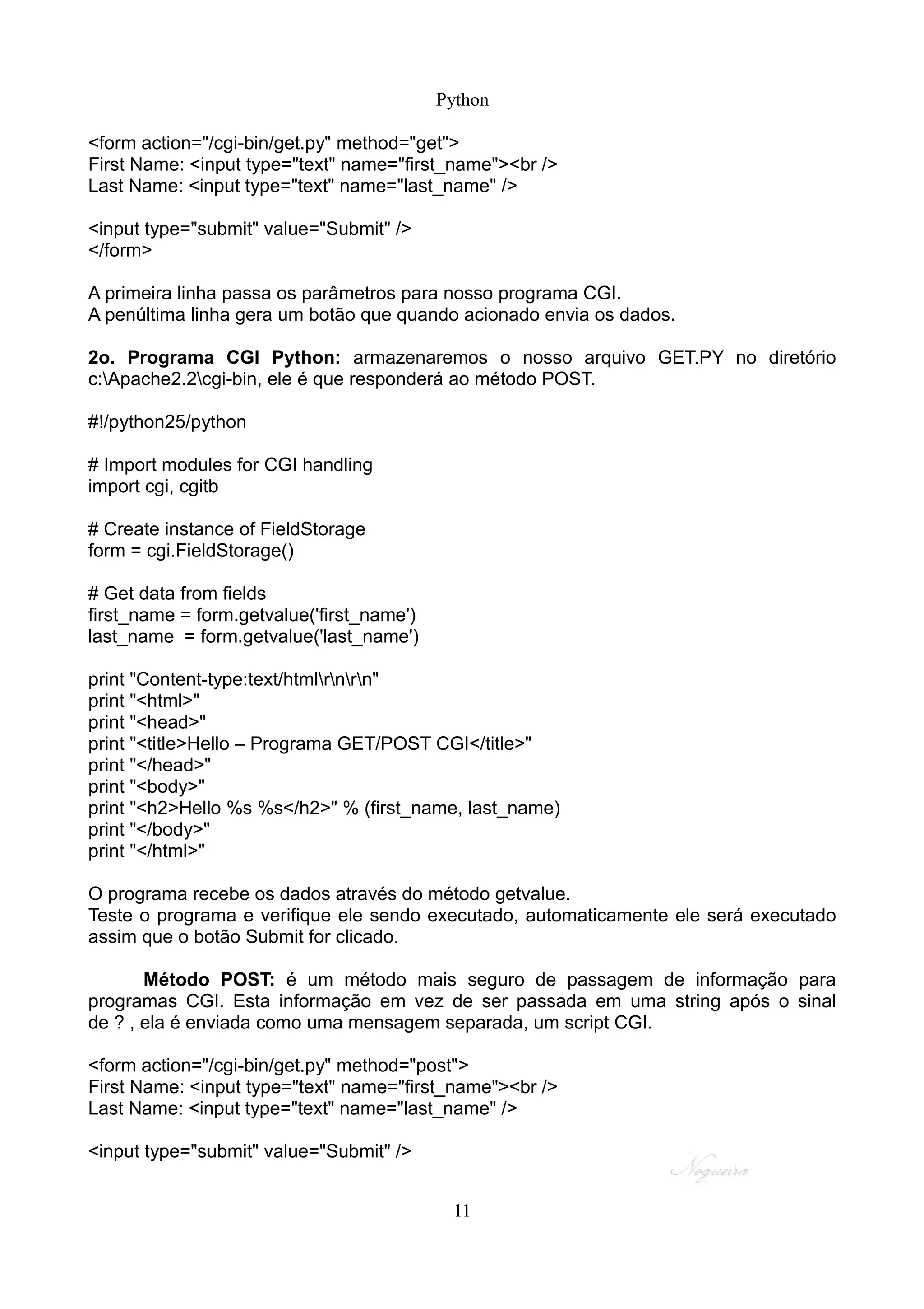 Python

<form action="/cgi-bin/get.py" method="get">
First Name: <input type="text" name="first_name"><br />
Last Name: <input type="text" name="last_name" />

<input type="submit" value="Submit" />
</form>

A primeira linha passa os parâmetros para nosso programa CGI.
A penúltima linha gera um botão que quando acionado envia os dados.

2o. Programa CGI Python: armazenaremos o nosso arquivo GET.PY no diretório
c:Apache2.2cgi-bin, ele é que responderá ao método POST.

#!/python25/python

# Import modules for CGI handling
import cgi, cgitb

# Create instance of FieldStorage
form = cgi.FieldStorage()

# Get data from fields
first_name = form.getvalue('first_name')
last_name = form.getvalue('last_name')

print "Content-type:text/htmlrnrn"
print "<html>"
print "<head>"
print "<title>Hello – Programa GET/POST CGI</title>"
print "</head>"
print "<body>"
print "<h2>Hello %s %s</h2>" % (first_name, last_name)
print "</body>"
print "</html>"

O programa recebe os dados através do método getvalue.
Teste o programa e verifique ele sendo executado, automaticamente ele será executado
assim que o botão Submit for clicado.

       Método POST: é um método mais seguro de passagem de informação para
programas CGI. Esta informação em vez de ser passada em uma string após o sinal
de ? , ela é enviada como uma mensagem separada, um script CGI.

<form action="/cgi-bin/get.py" method="post">
First Name: <input type="text" name="first_name"><br />
Last Name: <input type="text" name="last_name" />

<input type="submit" value="Submit" />


                                            11
 