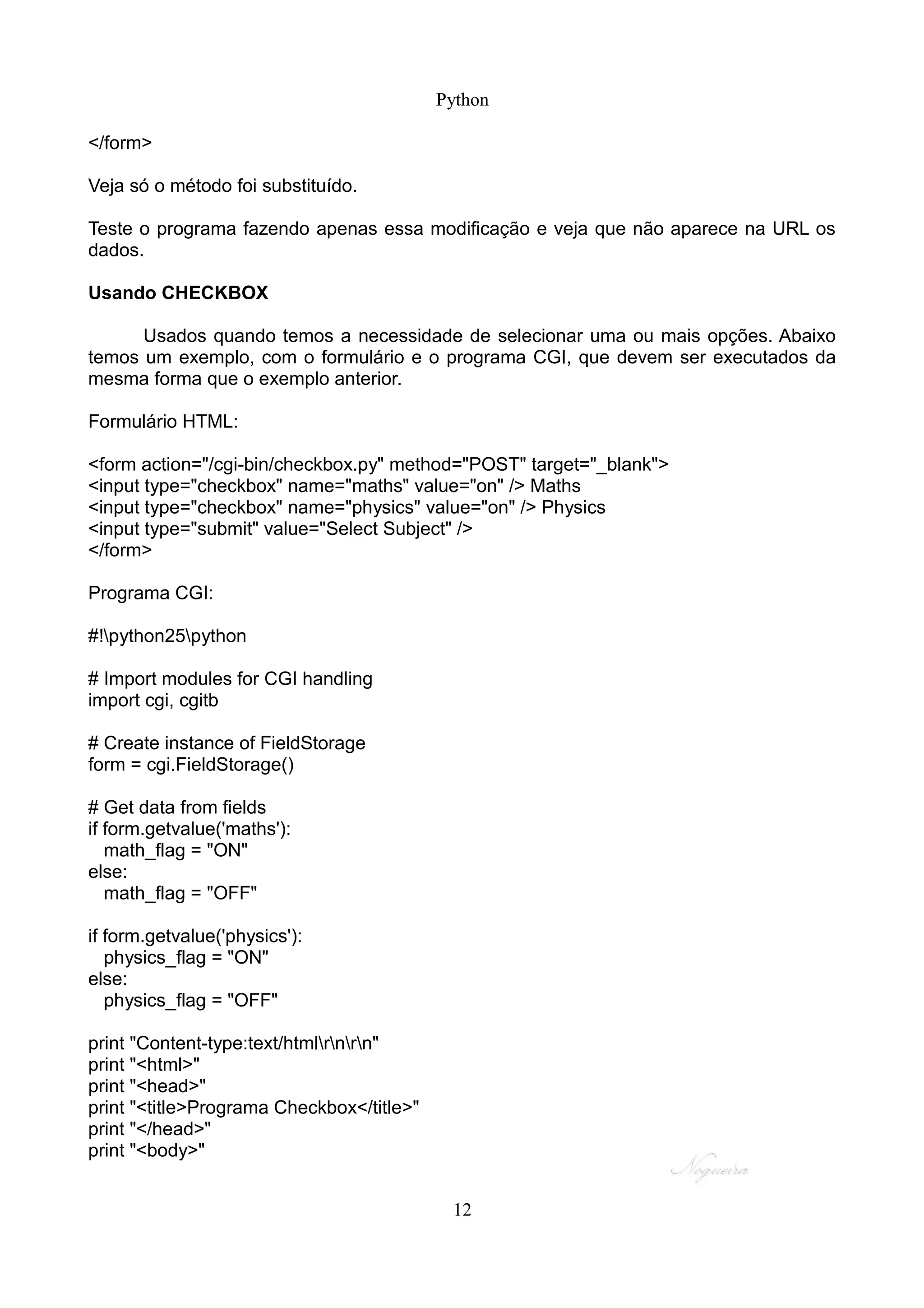 Python

</form>

Veja só o método foi substituído.

Teste o programa fazendo apenas essa modificação e veja que não aparece na URL os
dados.

Usando CHECKBOX

      Usados quando temos a necessidade de selecionar uma ou mais opções. Abaixo
temos um exemplo, com o formulário e o programa CGI, que devem ser executados da
mesma forma que o exemplo anterior.

Formulário HTML:

<form action="/cgi-bin/checkbox.py" method="POST" target="_blank">
<input type="checkbox" name="maths" value="on" /> Maths
<input type="checkbox" name="physics" value="on" /> Physics
<input type="submit" value="Select Subject" />
</form>

Programa CGI:

#!python25python

# Import modules for CGI handling
import cgi, cgitb

# Create instance of FieldStorage
form = cgi.FieldStorage()

# Get data from fields
if form.getvalue('maths'):
   math_flag = "ON"
else:
   math_flag = "OFF"

if form.getvalue('physics'):
   physics_flag = "ON"
else:
   physics_flag = "OFF"

print "Content-type:text/htmlrnrn"
print "<html>"
print "<head>"
print "<title>Programa Checkbox</title>"
print "</head>"
print "<body>"


                                            12
 