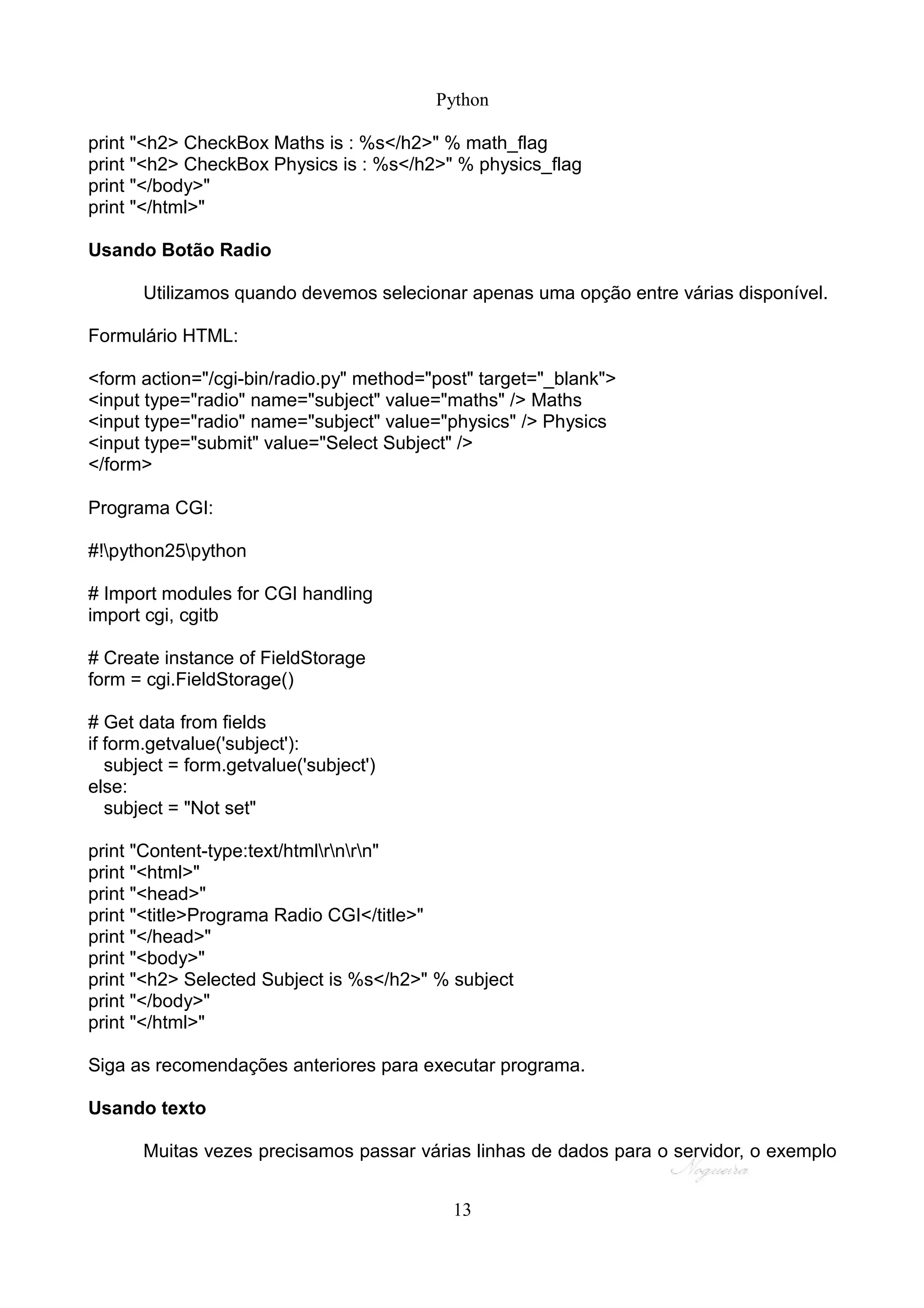 Python

print "<h2> CheckBox Maths is : %s</h2>" % math_flag
print "<h2> CheckBox Physics is : %s</h2>" % physics_flag
print "</body>"
print "</html>"

Usando Botão Radio

       Utilizamos quando devemos selecionar apenas uma opção entre várias disponível.

Formulário HTML:

<form action="/cgi-bin/radio.py" method="post" target="_blank">
<input type="radio" name="subject" value="maths" /> Maths
<input type="radio" name="subject" value="physics" /> Physics
<input type="submit" value="Select Subject" />
</form>

Programa CGI:

#!python25python

# Import modules for CGI handling
import cgi, cgitb

# Create instance of FieldStorage
form = cgi.FieldStorage()

# Get data from fields
if form.getvalue('subject'):
   subject = form.getvalue('subject')
else:
   subject = "Not set"

print "Content-type:text/htmlrnrn"
print "<html>"
print "<head>"
print "<title>Programa Radio CGI</title>"
print "</head>"
print "<body>"
print "<h2> Selected Subject is %s</h2>" % subject
print "</body>"
print "</html>"

Siga as recomendações anteriores para executar programa.

Usando texto

       Muitas vezes precisamos passar várias linhas de dados para o servidor, o exemplo


                                           13
 