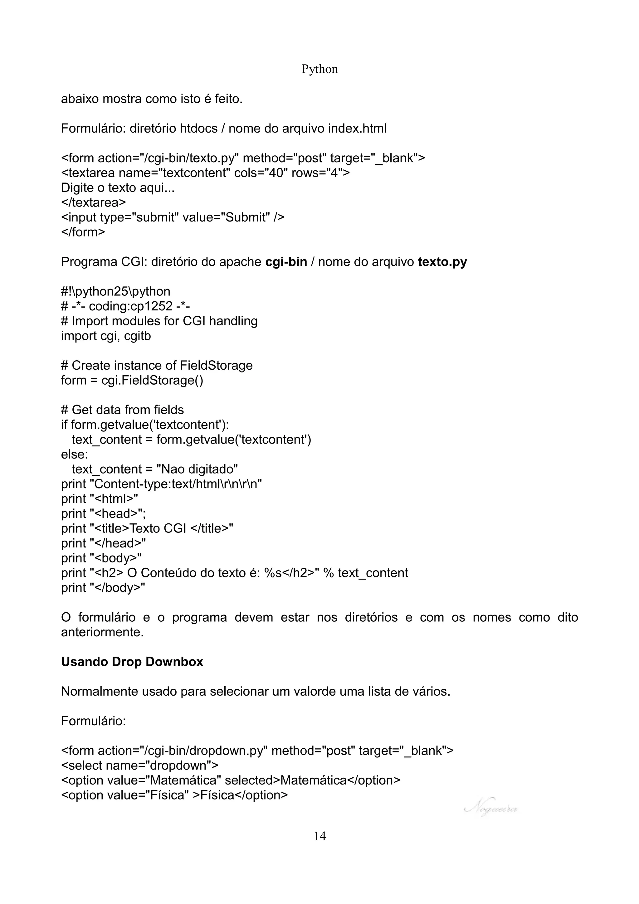 Python

abaixo mostra como isto é feito.

Formulário: diretório htdocs / nome do arquivo index.html

<form action="/cgi-bin/texto.py" method="post" target="_blank">
<textarea name="textcontent" cols="40" rows="4">
Digite o texto aqui...
</textarea>
<input type="submit" value="Submit" />
</form>

Programa CGI: diretório do apache cgi-bin / nome do arquivo texto.py

#!python25python
# -*- coding:cp1252 -*-
# Import modules for CGI handling
import cgi, cgitb

# Create instance of FieldStorage
form = cgi.FieldStorage()

# Get data from fields
if form.getvalue('textcontent'):
   text_content = form.getvalue('textcontent')
else:
   text_content = "Nao digitado"
print "Content-type:text/htmlrnrn"
print "<html>"
print "<head>";
print "<title>Texto CGI </title>"
print "</head>"
print "<body>"
print "<h2> O Conteúdo do texto é: %s</h2>" % text_content
print "</body>"

O formulário e o programa devem estar nos diretórios e com os nomes como dito
anteriormente.

Usando Drop Downbox

Normalmente usado para selecionar um valorde uma lista de vários.

Formulário:

<form action="/cgi-bin/dropdown.py" method="post" target="_blank">
<select name="dropdown">
<option value="Matemática" selected>Matemática</option>
<option value="Física" >Física</option>


                                            14
 