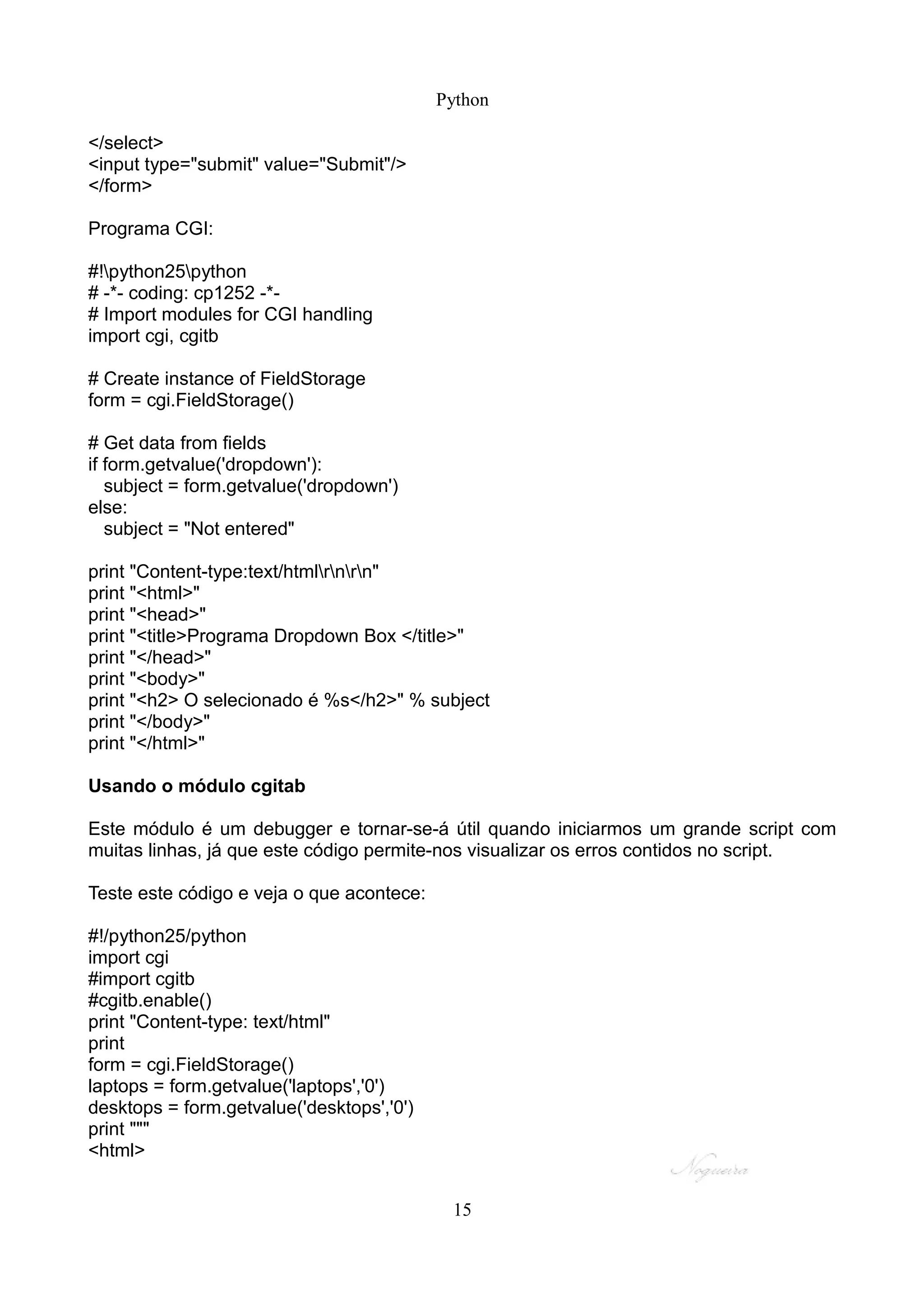 Python

</select>
<input type="submit" value="Submit"/>
</form>

Programa CGI:

#!python25python
# -*- coding: cp1252 -*-
# Import modules for CGI handling
import cgi, cgitb

# Create instance of FieldStorage
form = cgi.FieldStorage()

# Get data from fields
if form.getvalue('dropdown'):
   subject = form.getvalue('dropdown')
else:
   subject = "Not entered"

print "Content-type:text/htmlrnrn"
print "<html>"
print "<head>"
print "<title>Programa Dropdown Box </title>"
print "</head>"
print "<body>"
print "<h2> O selecionado é %s</h2>" % subject
print "</body>"
print "</html>"

Usando o módulo cgitab

Este módulo é um debugger e tornar-se-á útil quando iniciarmos um grande script com
muitas linhas, já que este código permite-nos visualizar os erros contidos no script.

Teste este código e veja o que acontece:

#!/python25/python
import cgi
#import cgitb
#cgitb.enable()
print "Content-type: text/html"
print
form = cgi.FieldStorage()
laptops = form.getvalue('laptops','0')
desktops = form.getvalue('desktops','0')
print """
<html>


                                            15
 