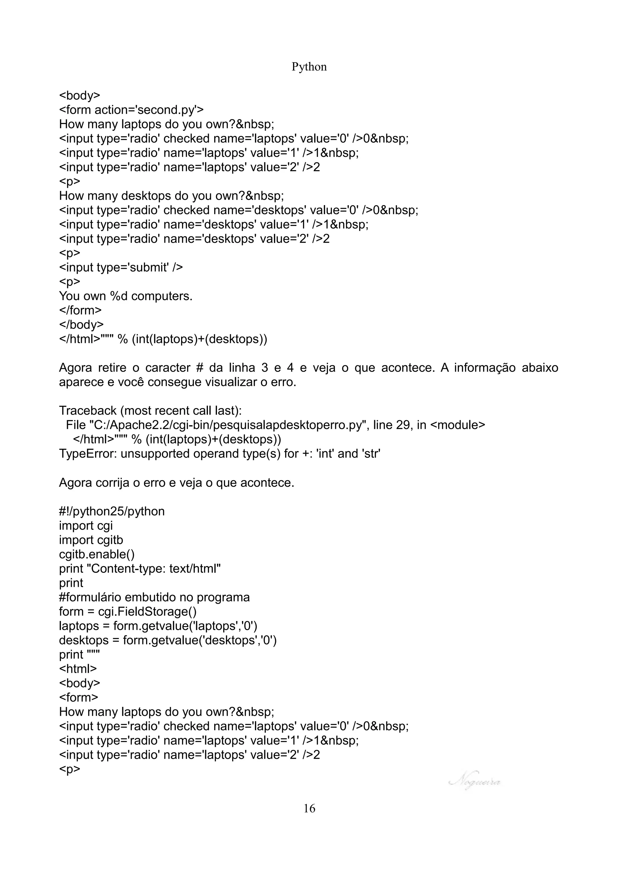 Python

<body>
<form action='second.py'>
How many laptops do you own?&nbsp;
<input type='radio' checked name='laptops' value='0' />0&nbsp;
<input type='radio' name='laptops' value='1' />1&nbsp;
<input type='radio' name='laptops' value='2' />2
<p>
How many desktops do you own?&nbsp;
<input type='radio' checked name='desktops' value='0' />0&nbsp;
<input type='radio' name='desktops' value='1' />1&nbsp;
<input type='radio' name='desktops' value='2' />2
<p>
<input type='submit' />
<p>
You own %d computers.
</form>
</body>
</html>""" % (int(laptops)+(desktops))

Agora retire o caracter # da linha 3 e 4 e veja o que acontece. A informação abaixo
aparece e você consegue visualizar o erro.

Traceback (most recent call last):
 File "C:/Apache2.2/cgi-bin/pesquisalapdesktoperro.py", line 29, in <module>
  </html>""" % (int(laptops)+(desktops))
TypeError: unsupported operand type(s) for +: 'int' and 'str'

Agora corrija o erro e veja o que acontece.

#!/python25/python
import cgi
import cgitb
cgitb.enable()
print "Content-type: text/html"
print
#formulário embutido no programa
form = cgi.FieldStorage()
laptops = form.getvalue('laptops','0')
desktops = form.getvalue('desktops','0')
print """
<html>
<body>
<form>
How many laptops do you own?&nbsp;
<input type='radio' checked name='laptops' value='0' />0&nbsp;
<input type='radio' name='laptops' value='1' />1&nbsp;
<input type='radio' name='laptops' value='2' />2
<p>


                                              16
 