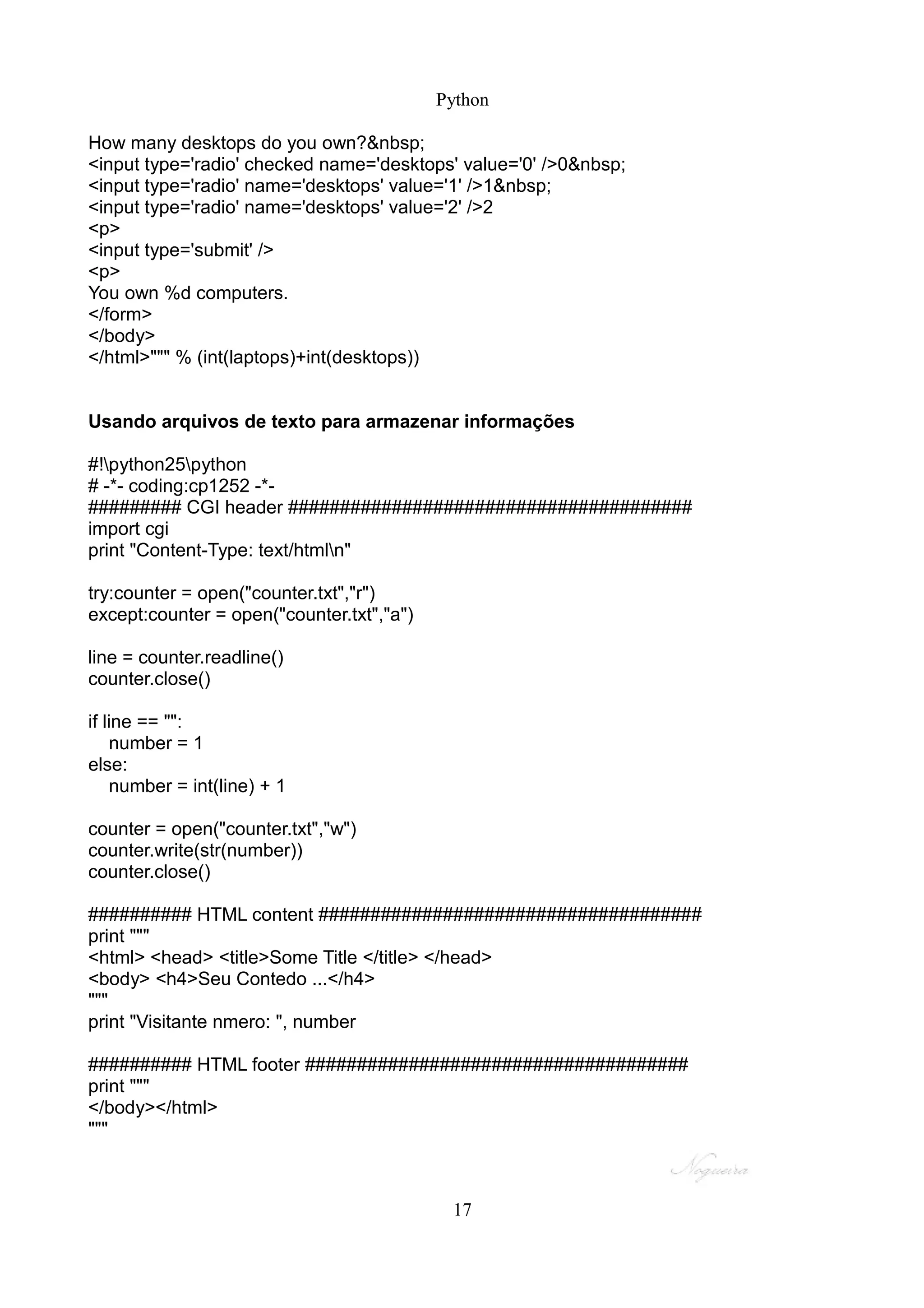 Python

How many desktops do you own?&nbsp;
<input type='radio' checked name='desktops' value='0' />0&nbsp;
<input type='radio' name='desktops' value='1' />1&nbsp;
<input type='radio' name='desktops' value='2' />2
<p>
<input type='submit' />
<p>
You own %d computers.
</form>
</body>
</html>""" % (int(laptops)+int(desktops))


Usando arquivos de texto para armazenar informações

#!python25python
# -*- coding:cp1252 -*-
######### CGI header #######################################
import cgi
print "Content-Type: text/htmln"

try:counter = open("counter.txt","r")
except:counter = open("counter.txt","a")

line = counter.readline()
counter.close()

if line == "":
    number = 1
else:
    number = int(line) + 1

counter = open("counter.txt","w")
counter.write(str(number))
counter.close()

########## HTML content #####################################
print """
<html> <head> <title>Some Title </title> </head>
<body> <h4>Seu Contedo ...</h4>
"""
print "Visitante nmero: ", number

########## HTML footer #####################################
print """
</body></html>
"""



                                            17
 