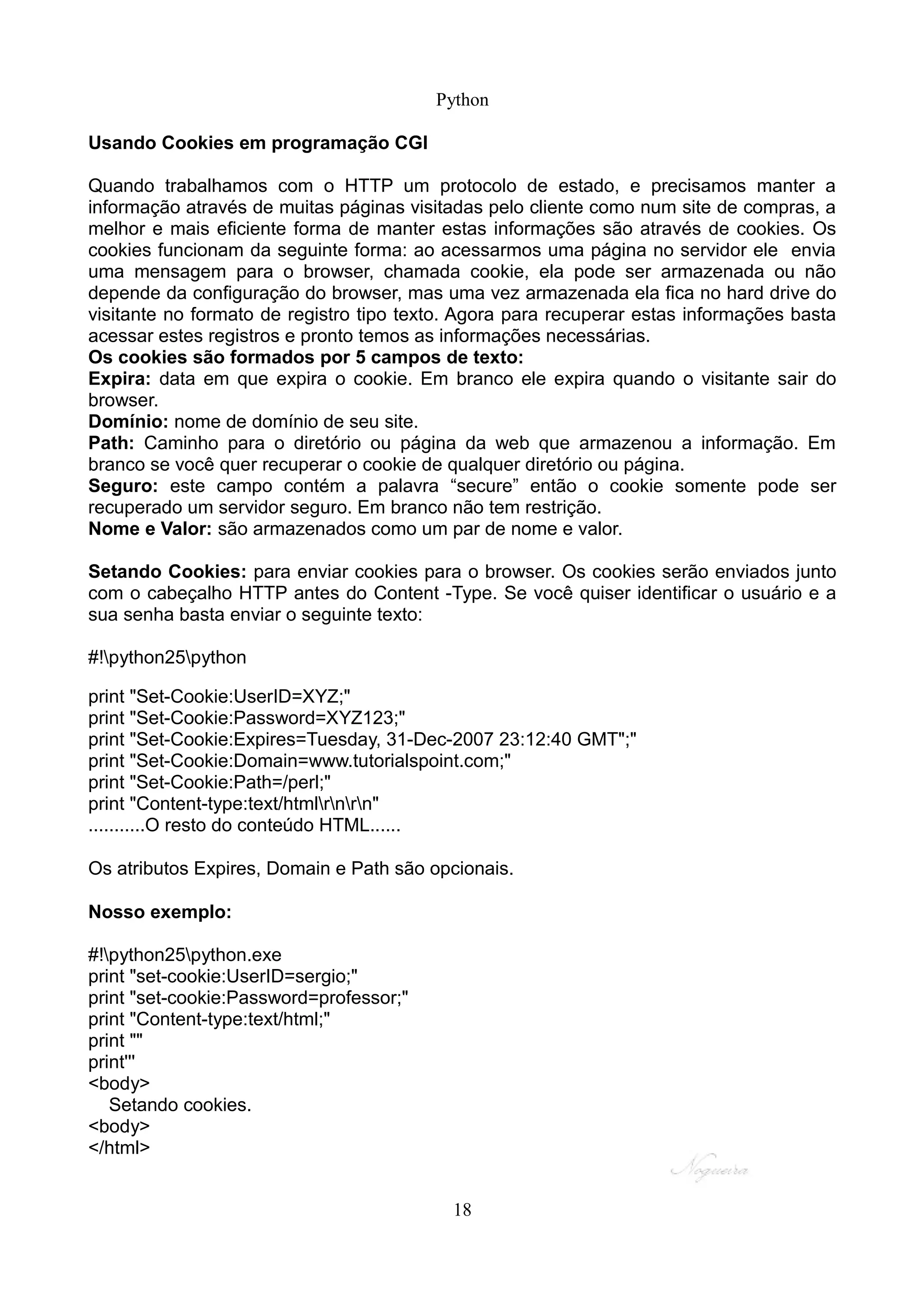 Python

Usando Cookies em programação CGI

Quando trabalhamos com o HTTP um protocolo de estado, e precisamos manter a
informação através de muitas páginas visitadas pelo cliente como num site de compras, a
melhor e mais eficiente forma de manter estas informações são através de cookies. Os
cookies funcionam da seguinte forma: ao acessarmos uma página no servidor ele envia
uma mensagem para o browser, chamada cookie, ela pode ser armazenada ou não
depende da configuração do browser, mas uma vez armazenada ela fica no hard drive do
visitante no formato de registro tipo texto. Agora para recuperar estas informações basta
acessar estes registros e pronto temos as informações necessárias.
Os cookies são formados por 5 campos de texto:
Expira: data em que expira o cookie. Em branco ele expira quando o visitante sair do
browser.
Domínio: nome de domínio de seu site.
Path: Caminho para o diretório ou página da web que armazenou a informação. Em
branco se você quer recuperar o cookie de qualquer diretório ou página.
Seguro: este campo contém a palavra “secure” então o cookie somente pode ser
recuperado um servidor seguro. Em branco não tem restrição.
Nome e Valor: são armazenados como um par de nome e valor.

Setando Cookies: para enviar cookies para o browser. Os cookies serão enviados junto
com o cabeçalho HTTP antes do Content -Type. Se você quiser identificar o usuário e a
sua senha basta enviar o seguinte texto:

#!python25python

print "Set-Cookie:UserID=XYZ;"
print "Set-Cookie:Password=XYZ123;"
print "Set-Cookie:Expires=Tuesday, 31-Dec-2007 23:12:40 GMT";"
print "Set-Cookie:Domain=www.tutorialspoint.com;"
print "Set-Cookie:Path=/perl;"
print "Content-type:text/htmlrnrn"
...........O resto do conteúdo HTML......

Os atributos Expires, Domain e Path são opcionais.

Nosso exemplo:

#!python25python.exe
print "set-cookie:UserID=sergio;"
print "set-cookie:Password=professor;"
print "Content-type:text/html;"
print ""
print'''
<body>
   Setando cookies.
<body>
</html>


                                           18
 