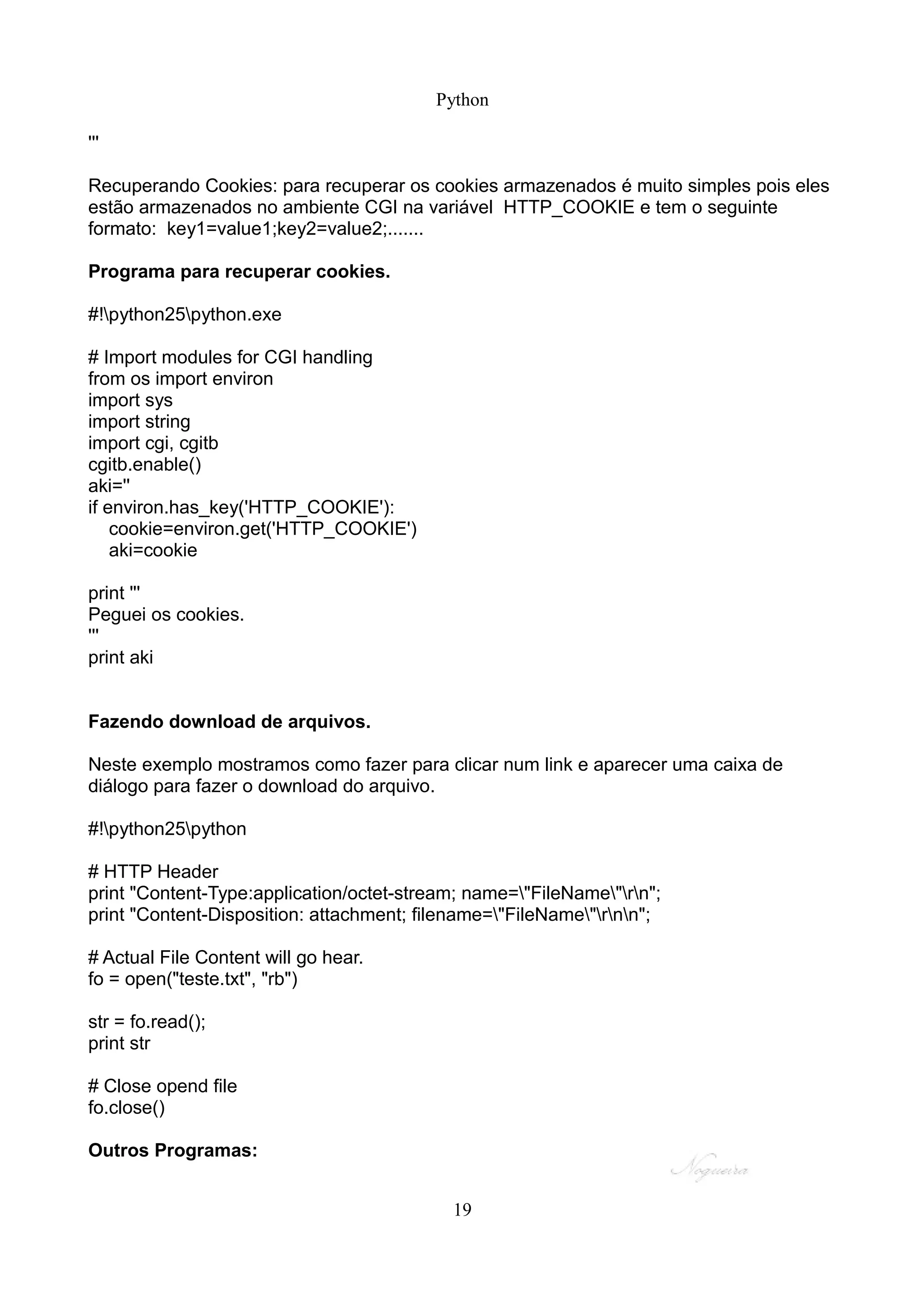 Python

'''

Recuperando Cookies: para recuperar os cookies armazenados é muito simples pois eles
estão armazenados no ambiente CGI na variável HTTP_COOKIE e tem o seguinte
formato: key1=value1;key2=value2;.......

Programa para recuperar cookies.

#!python25python.exe

# Import modules for CGI handling
from os import environ
import sys
import string
import cgi, cgitb
cgitb.enable()
aki=''
if environ.has_key('HTTP_COOKIE'):
    cookie=environ.get('HTTP_COOKIE')
    aki=cookie

print '''
Peguei os cookies.
'''
print aki


Fazendo download de arquivos.

Neste exemplo mostramos como fazer para clicar num link e aparecer uma caixa de
diálogo para fazer o download do arquivo.

#!python25python

# HTTP Header
print "Content-Type:application/octet-stream; name="FileName"rn";
print "Content-Disposition: attachment; filename="FileName"rnn";

# Actual File Content will go hear.
fo = open("teste.txt", "rb")

str = fo.read();
print str

# Close opend file
fo.close()

Outros Programas:


                                           19
 