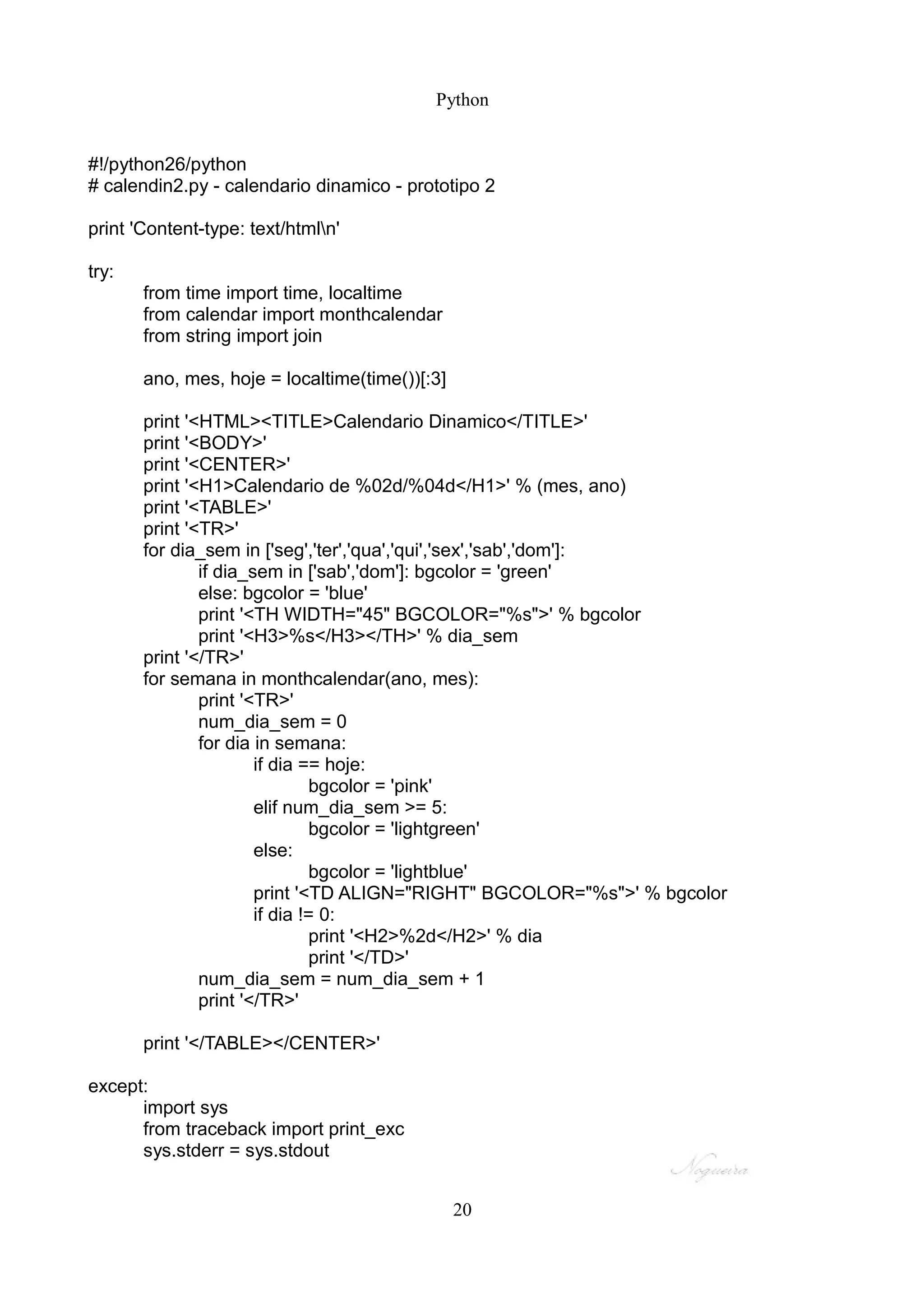 Python


#!/python26/python
# calendin2.py - calendario dinamico - prototipo 2

print 'Content-type: text/htmln'

try:
       from time import time, localtime
       from calendar import monthcalendar
       from string import join

       ano, mes, hoje = localtime(time())[:3]

       print '<HTML><TITLE>Calendario Dinamico</TITLE>'
       print '<BODY>'
       print '<CENTER>'
       print '<H1>Calendario de %02d/%04d</H1>' % (mes, ano)
       print '<TABLE>'
       print '<TR>'
       for dia_sem in ['seg','ter','qua','qui','sex','sab','dom']:
               if dia_sem in ['sab','dom']: bgcolor = 'green'
               else: bgcolor = 'blue'
               print '<TH WIDTH="45" BGCOLOR="%s">' % bgcolor
               print '<H3>%s</H3></TH>' % dia_sem
       print '</TR>'
       for semana in monthcalendar(ano, mes):
               print '<TR>'
               num_dia_sem = 0
               for dia in semana:
                       if dia == hoje:
                                bgcolor = 'pink'
                       elif num_dia_sem >= 5:
                                bgcolor = 'lightgreen'
                       else:
                                bgcolor = 'lightblue'
                       print '<TD ALIGN="RIGHT" BGCOLOR="%s">' % bgcolor
                       if dia != 0:
                                print '<H2>%2d</H2>' % dia
                                print '</TD>'
               num_dia_sem = num_dia_sem + 1
               print '</TR>'

       print '</TABLE></CENTER>'

except:
      import sys
      from traceback import print_exc
      sys.stderr = sys.stdout


                                                20
 