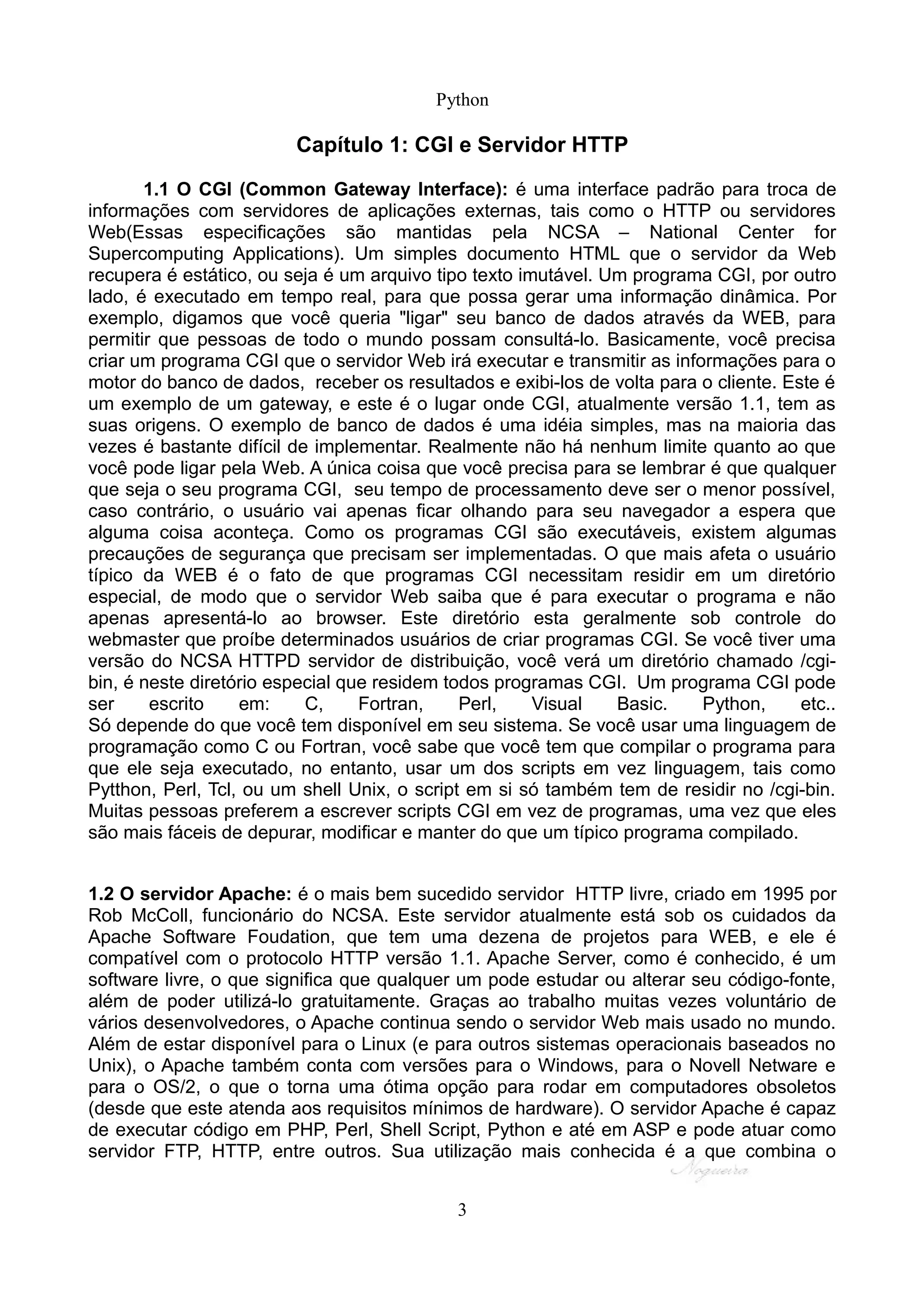 Python

                         Capítulo 1: CGI e Servidor HTTP

       1.1 O CGI (Common Gateway Interface): é uma interface padrão para troca de
informações com servidores de aplicações externas, tais como o HTTP ou servidores
Web(Essas especificações são mantidas pela NCSA – National Center for
Supercomputing Applications). Um simples documento HTML que o servidor da Web
recupera é estático, ou seja é um arquivo tipo texto imutável. Um programa CGI, por outro
lado, é executado em tempo real, para que possa gerar uma informação dinâmica. Por
exemplo, digamos que você queria "ligar" seu banco de dados através da WEB, para
permitir que pessoas de todo o mundo possam consultá-lo. Basicamente, você precisa
criar um programa CGI que o servidor Web irá executar e transmitir as informações para o
motor do banco de dados, receber os resultados e exibi-los de volta para o cliente. Este é
um exemplo de um gateway, e este é o lugar onde CGI, atualmente versão 1.1, tem as
suas origens. O exemplo de banco de dados é uma idéia simples, mas na maioria das
vezes é bastante difícil de implementar. Realmente não há nenhum limite quanto ao que
você pode ligar pela Web. A única coisa que você precisa para se lembrar é que qualquer
que seja o seu programa CGI, seu tempo de processamento deve ser o menor possível,
caso contrário, o usuário vai apenas ficar olhando para seu navegador a espera que
alguma coisa aconteça. Como os programas CGI são executáveis, existem algumas
precauções de segurança que precisam ser implementadas. O que mais afeta o usuário
típico da WEB é o fato de que programas CGI necessitam residir em um diretório
especial, de modo que o servidor Web saiba que é para executar o programa e não
apenas apresentá-lo ao browser. Este diretório esta geralmente sob controle do
webmaster que proíbe determinados usuários de criar programas CGI. Se você tiver uma
versão do NCSA HTTPD servidor de distribuição, você verá um diretório chamado /cgi-
bin, é neste diretório especial que residem todos programas CGI. Um programa CGI pode
ser     escrito    em:     C,     Fortran,    Perl,    Visual   Basic.    Python,     etc..
Só depende do que você tem disponível em seu sistema. Se você usar uma linguagem de
programação como C ou Fortran, você sabe que você tem que compilar o programa para
que ele seja executado, no entanto, usar um dos scripts em vez linguagem, tais como
Pytthon, Perl, Tcl, ou um shell Unix, o script em si só também tem de residir no /cgi-bin.
Muitas pessoas preferem a escrever scripts CGI em vez de programas, uma vez que eles
são mais fáceis de depurar, modificar e manter do que um típico programa compilado.


1.2 O servidor Apache: é o mais bem sucedido servidor HTTP livre, criado em 1995 por
Rob McColl, funcionário do NCSA. Este servidor atualmente está sob os cuidados da
Apache Software Foudation, que tem uma dezena de projetos para WEB, e ele é
compatível com o protocolo HTTP versão 1.1. Apache Server, como é conhecido, é um
software livre, o que significa que qualquer um pode estudar ou alterar seu código-fonte,
além de poder utilizá-lo gratuitamente. Graças ao trabalho muitas vezes voluntário de
vários desenvolvedores, o Apache continua sendo o servidor Web mais usado no mundo.
Além de estar disponível para o Linux (e para outros sistemas operacionais baseados no
Unix), o Apache também conta com versões para o Windows, para o Novell Netware e
para o OS/2, o que o torna uma ótima opção para rodar em computadores obsoletos
(desde que este atenda aos requisitos mínimos de hardware). O servidor Apache é capaz
de executar código em PHP, Perl, Shell Script, Python e até em ASP e pode atuar como
servidor FTP, HTTP, entre outros. Sua utilização mais conhecida é a que combina o


                                            3
 