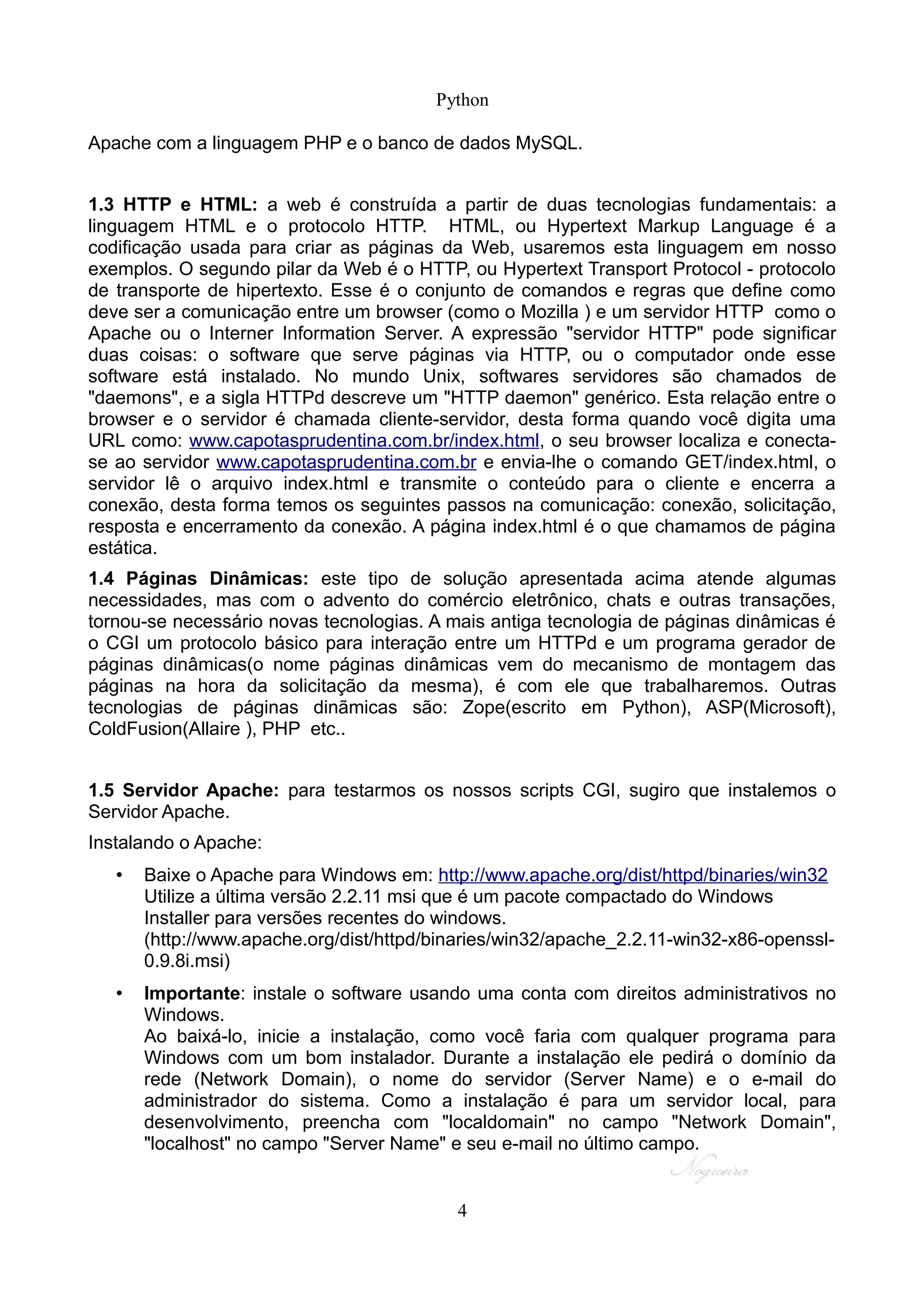 Python

Apache com a linguagem PHP e o banco de dados MySQL.


1.3 HTTP e HTML: a web é construída a partir de duas tecnologias fundamentais: a
linguagem HTML e o protocolo HTTP. HTML, ou Hypertext Markup Language é a
codificação usada para criar as páginas da Web, usaremos esta linguagem em nosso
exemplos. O segundo pilar da Web é o HTTP, ou Hypertext Transport Protocol - protocolo
de transporte de hipertexto. Esse é o conjunto de comandos e regras que define como
deve ser a comunicação entre um browser (como o Mozilla ) e um servidor HTTP como o
Apache ou o Interner Information Server. A expressão "servidor HTTP" pode significar
duas coisas: o software que serve páginas via HTTP, ou o computador onde esse
software está instalado. No mundo Unix, softwares servidores são chamados de
"daemons", e a sigla HTTPd descreve um "HTTP daemon" genérico. Esta relação entre o
browser e o servidor é chamada cliente-servidor, desta forma quando você digita uma
URL como: www.capotasprudentina.com.br/index.html, o seu browser localiza e conecta-
se ao servidor www.capotasprudentina.com.br e envia-lhe o comando GET/index.html, o
servidor lê o arquivo index.html e transmite o conteúdo para o cliente e encerra a
conexão, desta forma temos os seguintes passos na comunicação: conexão, solicitação,
resposta e encerramento da conexão. A página index.html é o que chamamos de página
estática.
1.4 Páginas Dinâmicas: este tipo de solução apresentada acima atende algumas
necessidades, mas com o advento do comércio eletrônico, chats e outras transações,
tornou-se necessário novas tecnologias. A mais antiga tecnologia de páginas dinâmicas é
o CGI um protocolo básico para interação entre um HTTPd e um programa gerador de
páginas dinâmicas(o nome páginas dinâmicas vem do mecanismo de montagem das
páginas na hora da solicitação da mesma), é com ele que trabalharemos. Outras
tecnologias de páginas dinãmicas são: Zope(escrito em Python), ASP(Microsoft),
ColdFusion(Allaire ), PHP etc..


1.5 Servidor Apache: para testarmos os nossos scripts CGI, sugiro que instalemos o
Servidor Apache.
Instalando o Apache:
   •   Baixe o Apache para Windows em: http://www.apache.org/dist/httpd/binaries/win32
       Utilize a última versão 2.2.11 msi que é um pacote compactado do Windows
       Installer para versões recentes do windows.
       (http://www.apache.org/dist/httpd/binaries/win32/apache_2.2.11-win32-x86-openssl-
       0.9.8i.msi)
   •   Importante: instale o software usando uma conta com direitos administrativos no
       Windows.
       Ao baixá-lo, inicie a instalação, como você faria com qualquer programa para
       Windows com um bom instalador. Durante a instalação ele pedirá o domínio da
       rede (Network Domain), o nome do servidor (Server Name) e o e-mail do
       administrador do sistema. Como a instalação é para um servidor local, para
       desenvolvimento, preencha com "localdomain" no campo "Network Domain",
       "localhost" no campo "Server Name" e seu e-mail no último campo.


                                           4
 