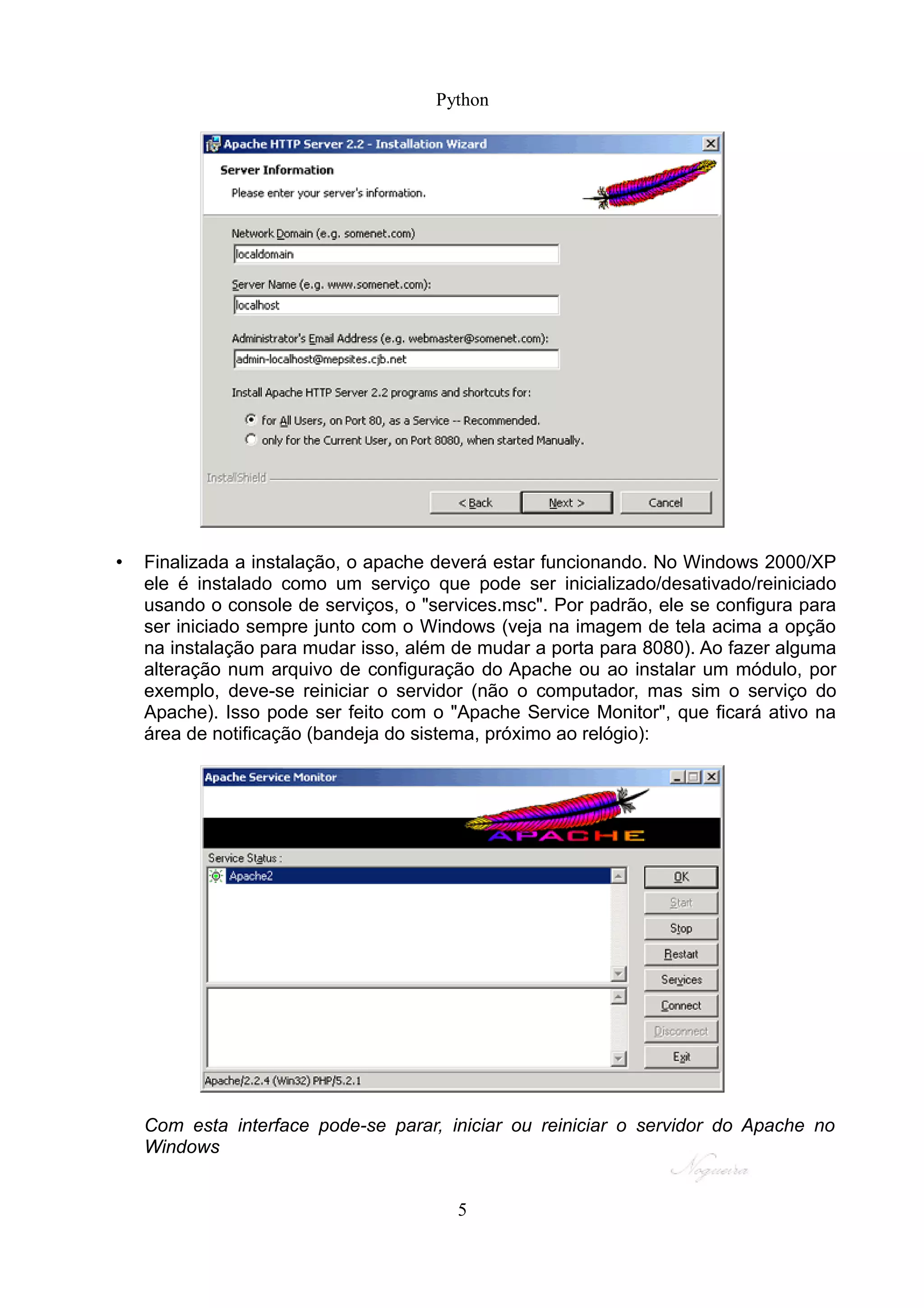 Python




•   Finalizada a instalação, o apache deverá estar funcionando. No Windows 2000/XP
    ele é instalado como um serviço que pode ser inicializado/desativado/reiniciado
    usando o console de serviços, o "services.msc". Por padrão, ele se configura para
    ser iniciado sempre junto com o Windows (veja na imagem de tela acima a opção
    na instalação para mudar isso, além de mudar a porta para 8080). Ao fazer alguma
    alteração num arquivo de configuração do Apache ou ao instalar um módulo, por
    exemplo, deve-se reiniciar o servidor (não o computador, mas sim o serviço do
    Apache). Isso pode ser feito com o "Apache Service Monitor", que ficará ativo na
    área de notificação (bandeja do sistema, próximo ao relógio):




    Com esta interface pode-se parar, iniciar ou reiniciar o servidor do Apache no
    Windows


                                        5
 