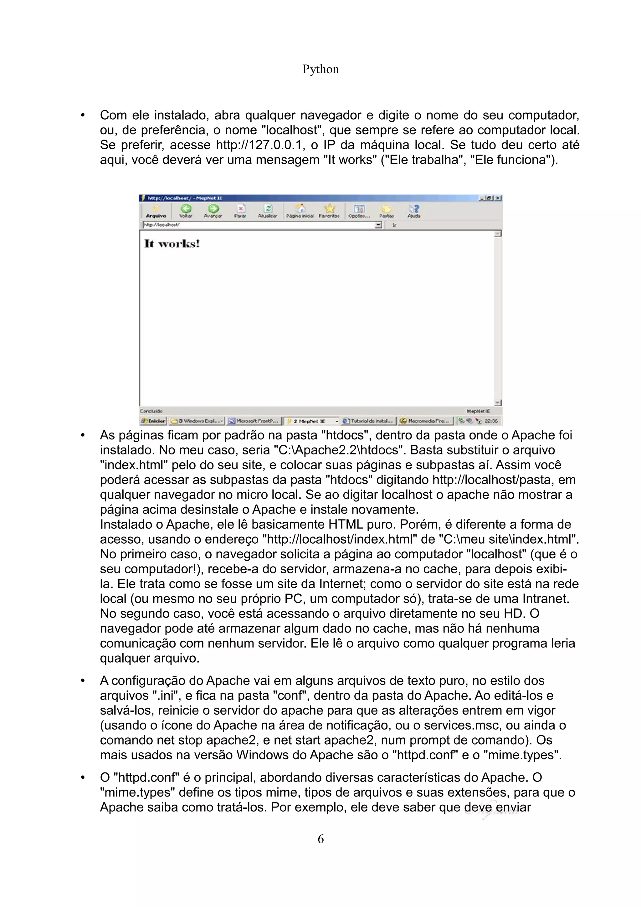 Python


•   Com ele instalado, abra qualquer navegador e digite o nome do seu computador,
    ou, de preferência, o nome "localhost", que sempre se refere ao computador local.
    Se preferir, acesse http://127.0.0.1, o IP da máquina local. Se tudo deu certo até
    aqui, você deverá ver uma mensagem "It works" ("Ele trabalha", "Ele funciona").




•   As páginas ficam por padrão na pasta "htdocs", dentro da pasta onde o Apache foi
    instalado. No meu caso, seria "C:Apache2.2htdocs". Basta substituir o arquivo
    "index.html" pelo do seu site, e colocar suas páginas e subpastas aí. Assim você
    poderá acessar as subpastas da pasta "htdocs" digitando http://localhost/pasta, em
    qualquer navegador no micro local. Se ao digitar localhost o apache não mostrar a
    página acima desinstale o Apache e instale novamente.
    Instalado o Apache, ele lê basicamente HTML puro. Porém, é diferente a forma de
    acesso, usando o endereço "http://localhost/index.html" de "C:meu siteindex.html".
    No primeiro caso, o navegador solicita a página ao computador "localhost" (que é o
    seu computador!), recebe-a do servidor, armazena-a no cache, para depois exibi-
    la. Ele trata como se fosse um site da Internet; como o servidor do site está na rede
    local (ou mesmo no seu próprio PC, um computador só), trata-se de uma Intranet.
    No segundo caso, você está acessando o arquivo diretamente no seu HD. O
    navegador pode até armazenar algum dado no cache, mas não há nenhuma
    comunicação com nenhum servidor. Ele lê o arquivo como qualquer programa leria
    qualquer arquivo.
•   A configuração do Apache vai em alguns arquivos de texto puro, no estilo dos
    arquivos ".ini", e fica na pasta "conf", dentro da pasta do Apache. Ao editá-los e
    salvá-los, reinicie o servidor do apache para que as alterações entrem em vigor
    (usando o ícone do Apache na área de notificação, ou o services.msc, ou ainda o
    comando net stop apache2, e net start apache2, num prompt de comando). Os
    mais usados na versão Windows do Apache são o "httpd.conf" e o "mime.types".
•   O "httpd.conf" é o principal, abordando diversas características do Apache. O
    "mime.types" define os tipos mime, tipos de arquivos e suas extensões, para que o
    Apache saiba como tratá-los. Por exemplo, ele deve saber que deve enviar

                                          6
 