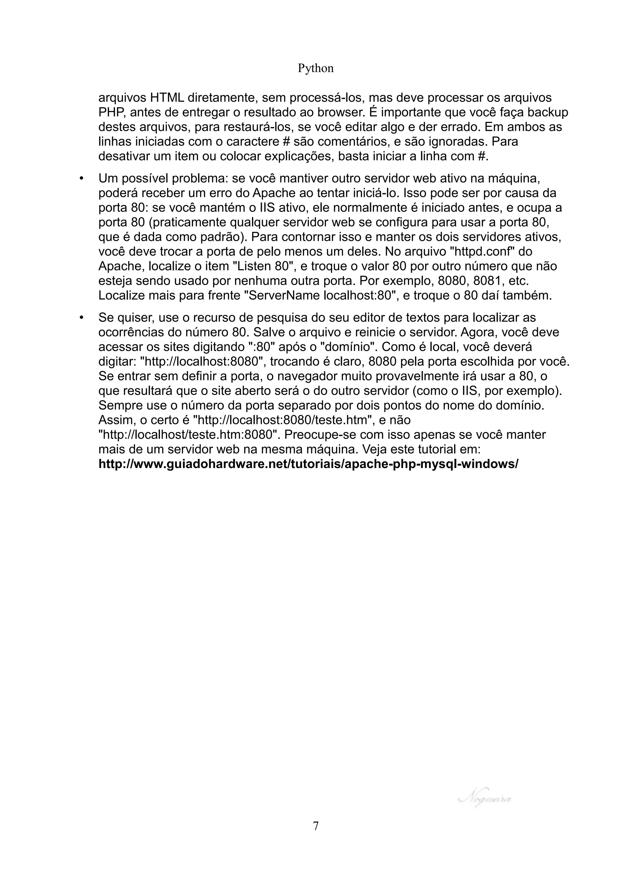 Python

    arquivos HTML diretamente, sem processá-los, mas deve processar os arquivos
    PHP, antes de entregar o resultado ao browser. É importante que você faça backup
    destes arquivos, para restaurá-los, se você editar algo e der errado. Em ambos as
    linhas iniciadas com o caractere # são comentários, e são ignoradas. Para
    desativar um item ou colocar explicações, basta iniciar a linha com #.
•   Um possível problema: se você mantiver outro servidor web ativo na máquina,
    poderá receber um erro do Apache ao tentar iniciá-lo. Isso pode ser por causa da
    porta 80: se você mantém o IIS ativo, ele normalmente é iniciado antes, e ocupa a
    porta 80 (praticamente qualquer servidor web se configura para usar a porta 80,
    que é dada como padrão). Para contornar isso e manter os dois servidores ativos,
    você deve trocar a porta de pelo menos um deles. No arquivo "httpd.conf" do
    Apache, localize o item "Listen 80", e troque o valor 80 por outro número que não
    esteja sendo usado por nenhuma outra porta. Por exemplo, 8080, 8081, etc.
    Localize mais para frente "ServerName localhost:80", e troque o 80 daí também.
•   Se quiser, use o recurso de pesquisa do seu editor de textos para localizar as
    ocorrências do número 80. Salve o arquivo e reinicie o servidor. Agora, você deve
    acessar os sites digitando ":80" após o "domínio". Como é local, você deverá
    digitar: "http://localhost:8080", trocando é claro, 8080 pela porta escolhida por você.
    Se entrar sem definir a porta, o navegador muito provavelmente irá usar a 80, o
    que resultará que o site aberto será o do outro servidor (como o IIS, por exemplo).
    Sempre use o número da porta separado por dois pontos do nome do domínio.
    Assim, o certo é "http://localhost:8080/teste.htm", e não
    "http://localhost/teste.htm:8080". Preocupe-se com isso apenas se você manter
    mais de um servidor web na mesma máquina. Veja este tutorial em:
    http://www.guiadohardware.net/tutoriais/apache-php-mysql-windows/




                                           7
 