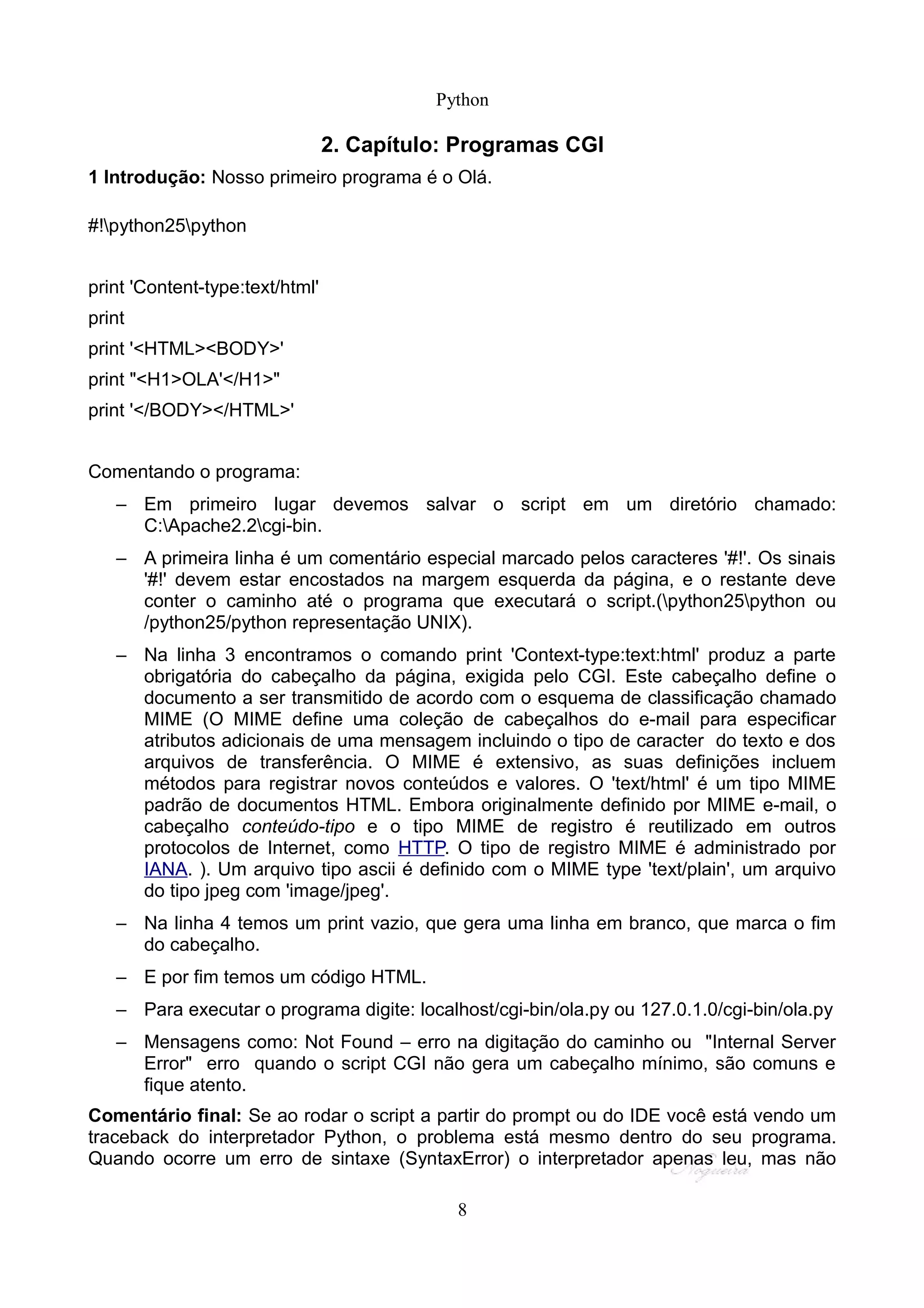 Python

                                 2. Capítulo: Programas CGI
1 Introdução: Nosso primeiro programa é o Olá.

#!python25python


print 'Content-type:text/html'
print
print '<HTML><BODY>'
print "<H1>OLA'</H1>"
print '</BODY></HTML>'


Comentando o programa:
   – Em primeiro lugar devemos salvar o script em um diretório chamado:
     C:Apache2.2cgi-bin.
   – A primeira linha é um comentário especial marcado pelos caracteres '#!'. Os sinais
     '#!' devem estar encostados na margem esquerda da página, e o restante deve
     conter o caminho até o programa que executará o script.(python25python ou
     /python25/python representação UNIX).
   – Na linha 3 encontramos o comando print 'Context-type:text:html' produz a parte
     obrigatória do cabeçalho da página, exigida pelo CGI. Este cabeçalho define o
     documento a ser transmitido de acordo com o esquema de classificação chamado
     MIME (O MIME define uma coleção de cabeçalhos do e-mail para especificar
     atributos adicionais de uma mensagem incluindo o tipo de caracter do texto e dos
     arquivos de transferência. O MIME é extensivo, as suas definições incluem
     métodos para registrar novos conteúdos e valores. O 'text/html' é um tipo MIME
     padrão de documentos HTML. Embora originalmente definido por MIME e-mail, o
     cabeçalho conteúdo-tipo e o tipo MIME de registro é reutilizado em outros
     protocolos de Internet, como HTTP. O tipo de registro MIME é administrado por
     IANA. ). Um arquivo tipo ascii é definido com o MIME type 'text/plain', um arquivo
     do tipo jpeg com 'image/jpeg'.
   – Na linha 4 temos um print vazio, que gera uma linha em branco, que marca o fim
     do cabeçalho.
   – E por fim temos um código HTML.
   – Para executar o programa digite: localhost/cgi-bin/ola.py ou 127.0.1.0/cgi-bin/ola.py
   – Mensagens como: Not Found – erro na digitação do caminho ou "Internal Server
     Error" erro quando o script CGI não gera um cabeçalho mínimo, são comuns e
     fique atento.
Comentário final: Se ao rodar o script a partir do prompt ou do IDE você está vendo um
traceback do interpretador Python, o problema está mesmo dentro do seu programa.
Quando ocorre um erro de sintaxe (SyntaxError) o interpretador apenas leu, mas não

                                             8
 