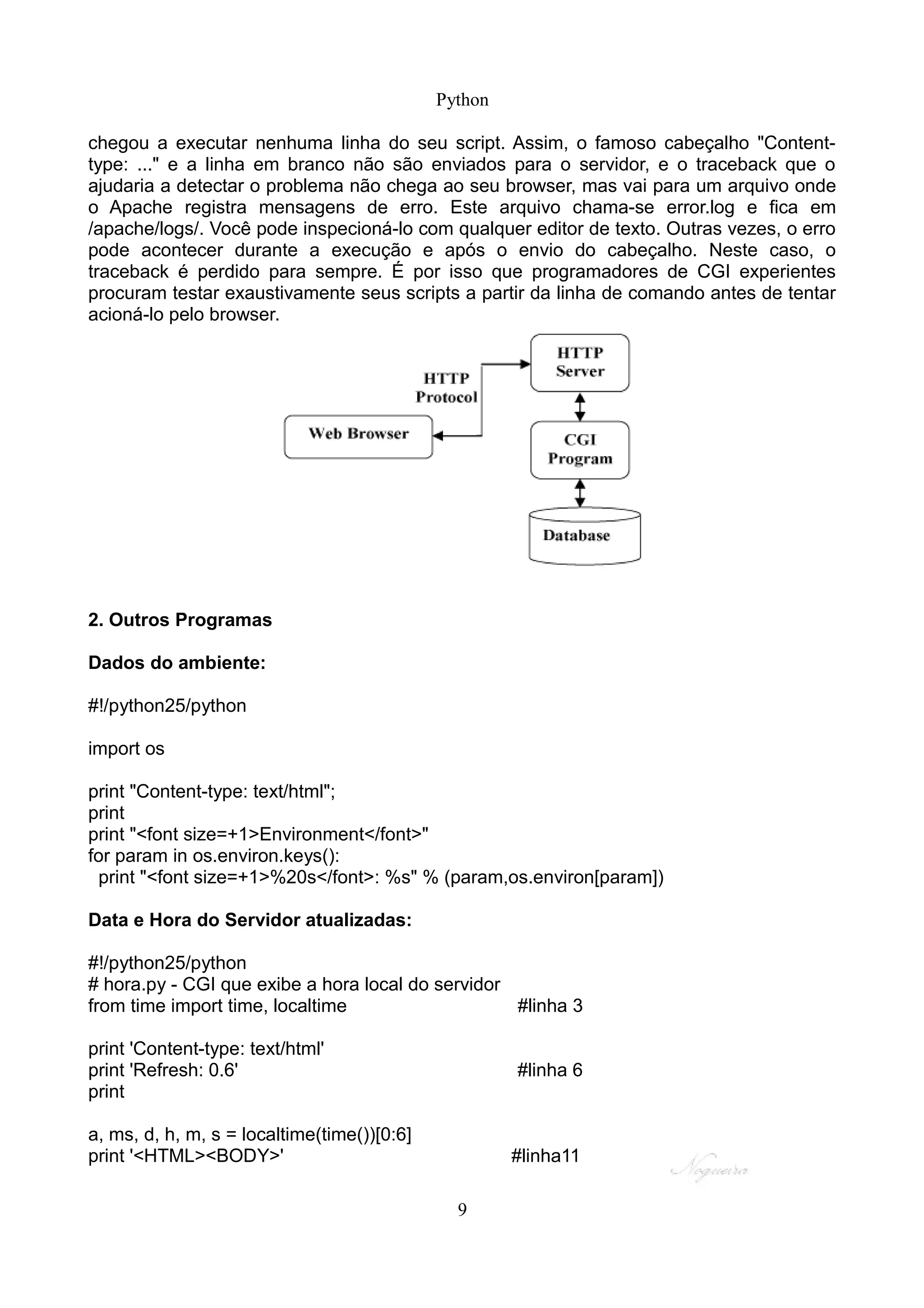 Python

chegou a executar nenhuma linha do seu script. Assim, o famoso cabeçalho "Content-
type: ..." e a linha em branco não são enviados para o servidor, e o traceback que o
ajudaria a detectar o problema não chega ao seu browser, mas vai para um arquivo onde
o Apache registra mensagens de erro. Este arquivo chama-se error.log e fica em
/apache/logs/. Você pode inspecioná-lo com qualquer editor de texto. Outras vezes, o erro
pode acontecer durante a execução e após o envio do cabeçalho. Neste caso, o
traceback é perdido para sempre. É por isso que programadores de CGI experientes
procuram testar exaustivamente seus scripts a partir da linha de comando antes de tentar
acioná-lo pelo browser.




2. Outros Programas

Dados do ambiente:

#!/python25/python

import os

print "Content-type: text/html";
print
print "<font size=+1>Environment</font>"
for param in os.environ.keys():
 print "<font size=+1>%20s</font>: %s" % (param,os.environ[param])

Data e Hora do Servidor atualizadas:

#!/python25/python
# hora.py - CGI que exibe a hora local do servidor
from time import time, localtime                   #linha 3

print 'Content-type: text/html'
print 'Refresh: 0.6'                                  #linha 6
print

a, ms, d, h, m, s = localtime(time())[0:6]
print '<HTML><BODY>'                                  #linha11

                                               9
 