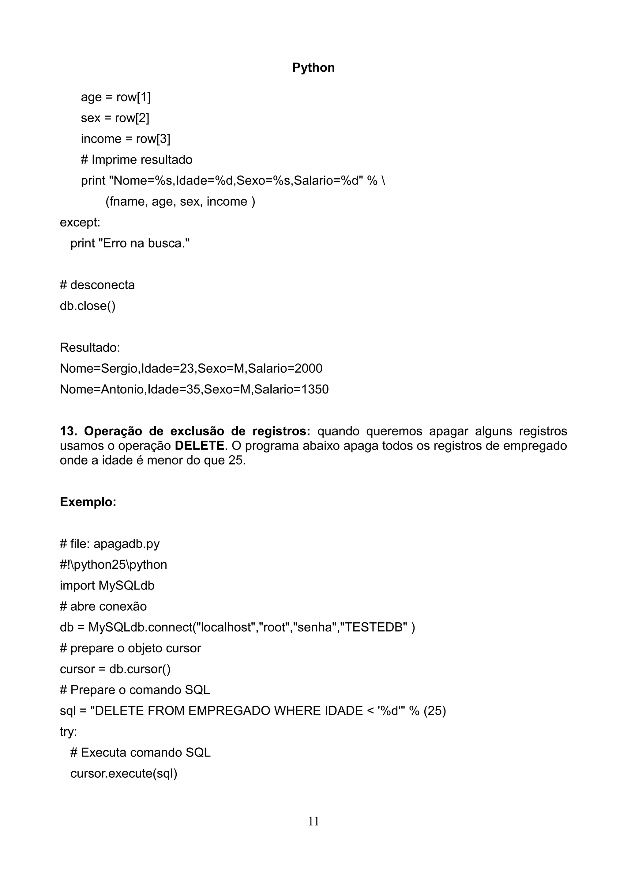 Python

       age = row[1]
       sex = row[2]
       income = row[3]
       # Imprime resultado
       print "Nome=%s,Idade=%d,Sexo=%s,Salario=%d" % 
           (fname, age, sex, income )
except:
  print "Erro na busca."


# desconecta
db.close()


Resultado:
Nome=Sergio,Idade=23,Sexo=M,Salario=2000
Nome=Antonio,Idade=35,Sexo=M,Salario=1350


13. Operação de exclusão de registros: quando queremos apagar alguns registros
usamos o operação DELETE. O programa abaixo apaga todos os registros de empregado
onde a idade é menor do que 25.


Exemplo:


# file: apagadb.py
#!python25python
import MySQLdb
# abre conexão
db = MySQLdb.connect("localhost","root","senha","TESTEDB" )
# prepare o objeto cursor
cursor = db.cursor()
# Prepare o comando SQL
sql = "DELETE FROM EMPREGADO WHERE IDADE < '%d'" % (25)
try:
  # Executa comando SQL
  cursor.execute(sql)


                                          11
 