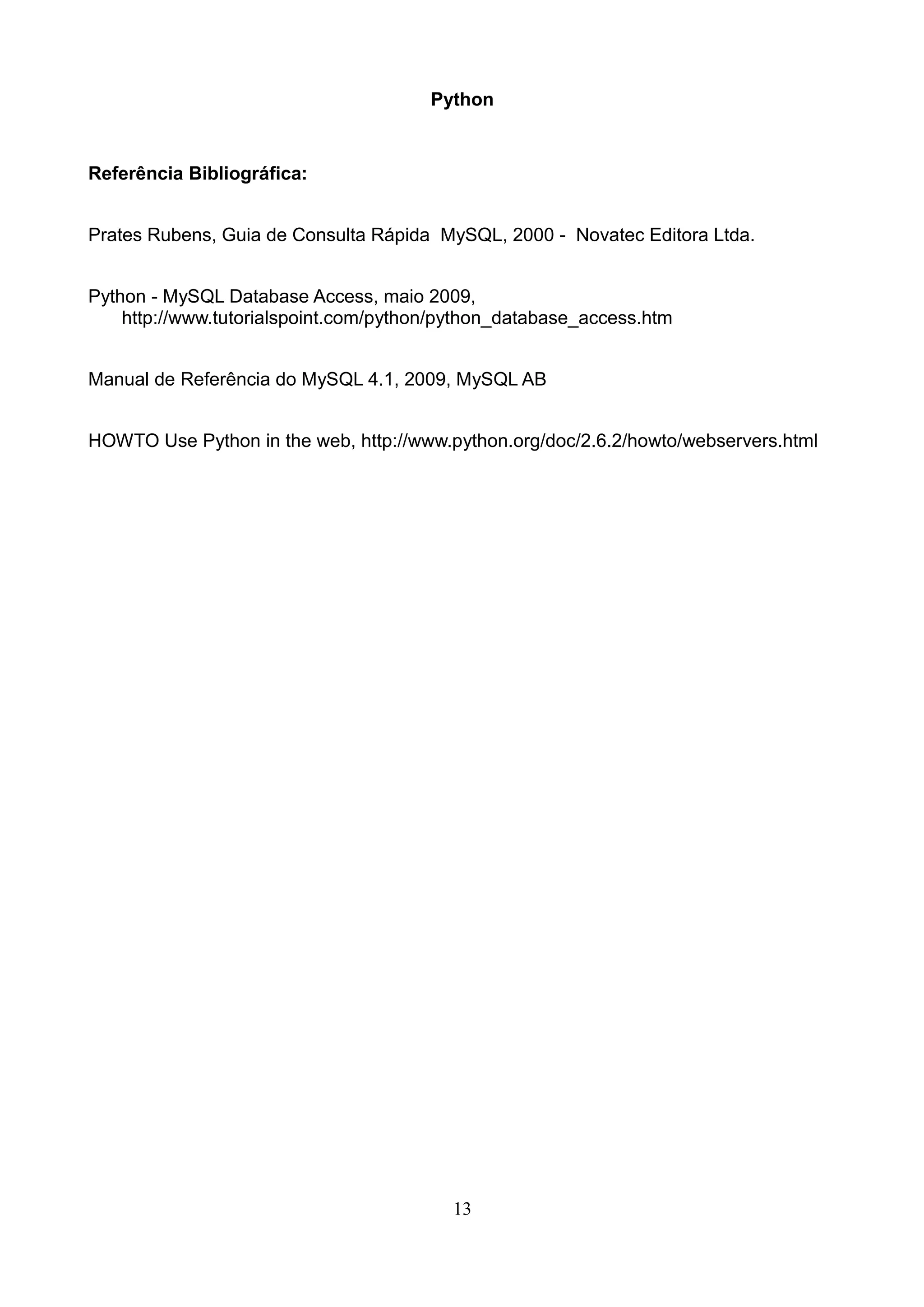 Python


Referência Bibliográfica:


Prates Rubens, Guia de Consulta Rápida MySQL, 2000 - Novatec Editora Ltda.


Python - MySQL Database Access, maio 2009,
    http://www.tutorialspoint.com/python/python_database_access.htm


Manual de Referência do MySQL 4.1, 2009, MySQL AB


HOWTO Use Python in the web, http://www.python.org/doc/2.6.2/howto/webservers.html




                                         13
 