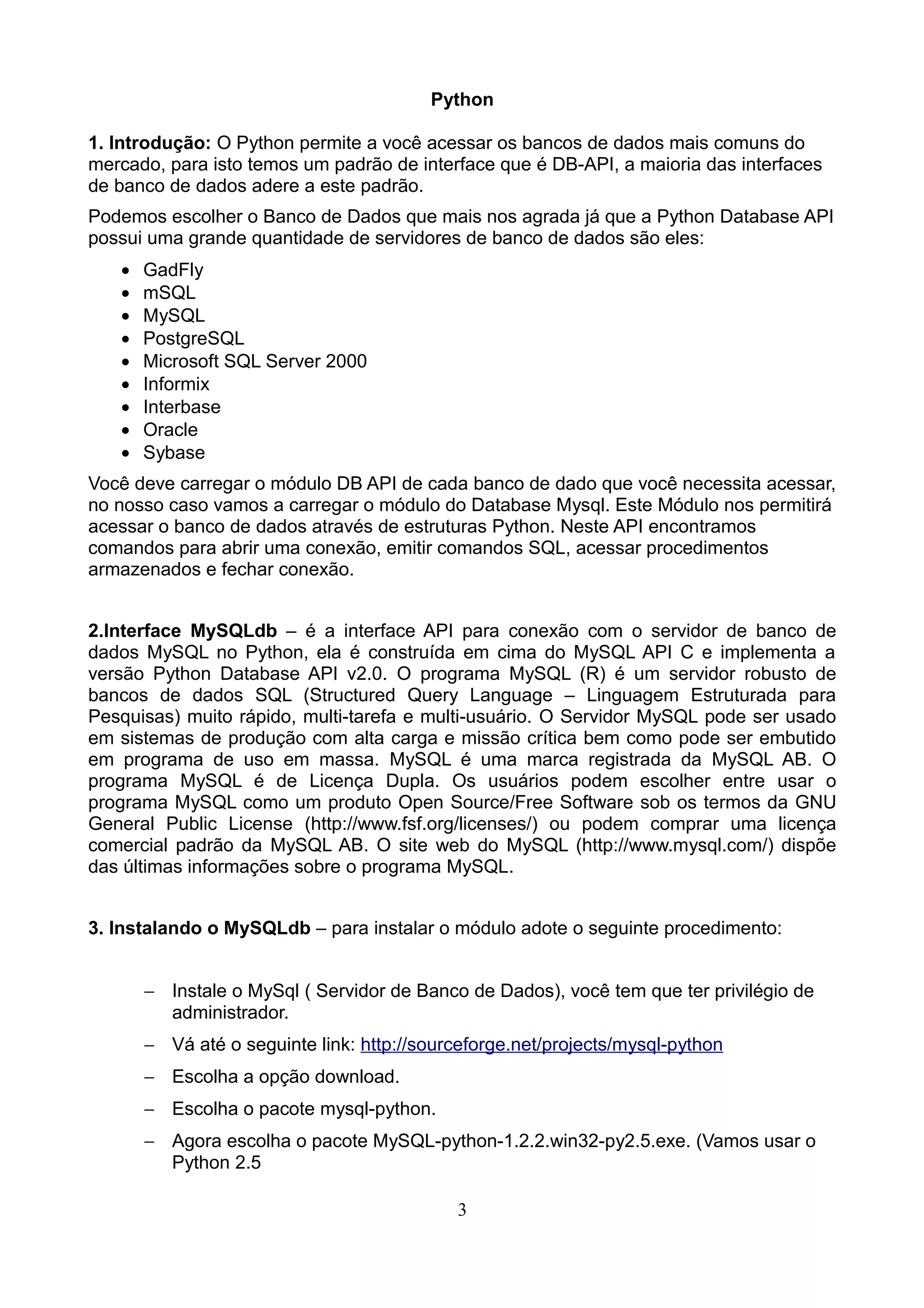 Python

1. Introdução: O Python permite a você acessar os bancos de dados mais comuns do
mercado, para isto temos um padrão de interface que é DB-API, a maioria das interfaces
de banco de dados adere a este padrão.
Podemos escolher o Banco de Dados que mais nos agrada já que a Python Database API
possui uma grande quantidade de servidores de banco de dados são eles:
   •   GadFly
   •   mSQL
   •   MySQL
   •   PostgreSQL
   •   Microsoft SQL Server 2000
   •   Informix
   •   Interbase
   •   Oracle
   •   Sybase
Você deve carregar o módulo DB API de cada banco de dado que você necessita acessar,
no nosso caso vamos a carregar o módulo do Database Mysql. Este Módulo nos permitirá
acessar o banco de dados através de estruturas Python. Neste API encontramos
comandos para abrir uma conexão, emitir comandos SQL, acessar procedimentos
armazenados e fechar conexão.


2.Interface MySQLdb – é a interface API para conexão com o servidor de banco de
dados MySQL no Python, ela é construída em cima do MySQL API C e implementa a
versão Python Database API v2.0. O programa MySQL (R) é um servidor robusto de
bancos de dados SQL (Structured Query Language – Linguagem Estruturada para
Pesquisas) muito rápido, multi-tarefa e multi-usuário. O Servidor MySQL pode ser usado
em sistemas de produção com alta carga e missão crítica bem como pode ser embutido
em programa de uso em massa. MySQL é uma marca registrada da MySQL AB. O
programa MySQL é de Licença Dupla. Os usuários podem escolher entre usar o
programa MySQL como um produto Open Source/Free Software sob os termos da GNU
General Public License (http://www.fsf.org/licenses/) ou podem comprar uma licença
comercial padrão da MySQL AB. O site web do MySQL (http://www.mysql.com/) dispõe
das últimas informações sobre o programa MySQL.


3. Instalando o MySQLdb – para instalar o módulo adote o seguinte procedimento:


       − Instale o MySql ( Servidor de Banco de Dados), você tem que ter privilégio de
         administrador.
       − Vá até o seguinte link: http://sourceforge.net/projects/mysql-python
       − Escolha a opção download.
       − Escolha o pacote mysql-python.
       − Agora escolha o pacote MySQL-python-1.2.2.win32-py2.5.exe. (Vamos usar o
         Python 2.5

                                            3
 