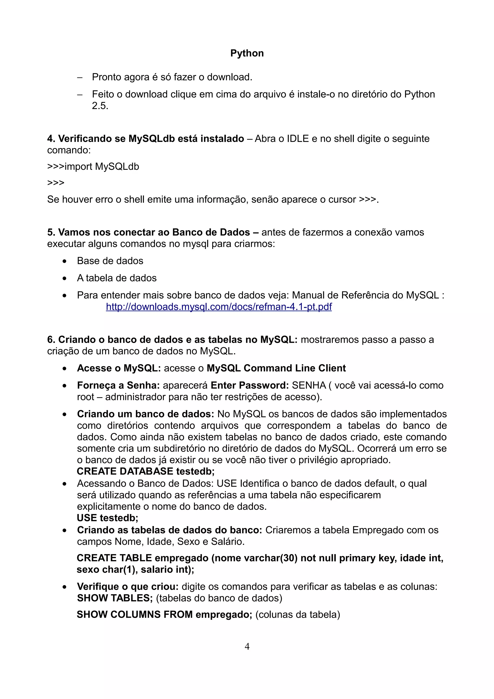 Python

       − Pronto agora é só fazer o download.
       − Feito o download clique em cima do arquivo é instale-o no diretório do Python
         2.5.


4. Verificando se MySQLdb está instalado – Abra o IDLE e no shell digite o seguinte
comando:
>>>import MySQLdb
>>>
Se houver erro o shell emite uma informação, senão aparece o cursor >>>.


5. Vamos nos conectar ao Banco de Dados – antes de fazermos a conexão vamos
executar alguns comandos no mysql para criarmos:
   •   Base de dados
   •   A tabela de dados
   •   Para entender mais sobre banco de dados veja: Manual de Referência do MySQL :
             http://downloads.mysql.com/docs/refman-4.1-pt.pdf


6. Criando o banco de dados e as tabelas no MySQL: mostraremos passo a passo a
criação de um banco de dados no MySQL.
   •   Acesse o MySQL: acesse o MySQL Command Line Client
   •   Forneça a Senha: aparecerá Enter Password: SENHA ( você vai acessá-lo como
       root – administrador para não ter restrições de acesso).
   • Criando um banco de dados: No MySQL os bancos de dados são implementados
     como diretórios contendo arquivos que correspondem a tabelas do banco de
     dados. Como ainda não existem tabelas no banco de dados criado, este comando
     somente cria um subdiretório no diretório de dados do MySQL. Ocorrerá um erro se
     o banco de dados já existir ou se você não tiver o privilégio apropriado.
     CREATE DATABASE testedb;
   • Acessando o Banco de Dados: USE Identifica o banco de dados default, o qual
     será utilizado quando as referências a uma tabela não especificarem
     explicitamente o nome do banco de dados.
     USE testedb;
   • Criando as tabelas de dados do banco: Criaremos a tabela Empregado com os
     campos Nome, Idade, Sexo e Salário.
       CREATE TABLE empregado (nome varchar(30) not null primary key, idade int,
       sexo char(1), salario int);
   •   Verifique o que criou: digite os comandos para verificar as tabelas e as colunas:
       SHOW TABLES; (tabelas do banco de dados)
       SHOW COLUMNS FROM empregado; (colunas da tabela)


                                            4
 