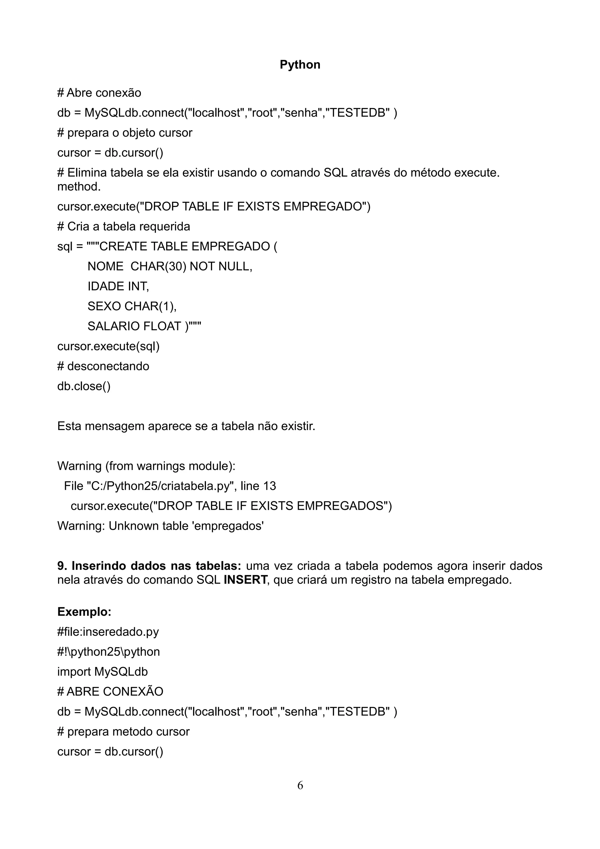 Python

# Abre conexão
db = MySQLdb.connect("localhost","root","senha","TESTEDB" )
# prepara o objeto cursor
cursor = db.cursor()
# Elimina tabela se ela existir usando o comando SQL através do método execute.
method.
cursor.execute("DROP TABLE IF EXISTS EMPREGADO")
# Cria a tabela requerida
sql = """CREATE TABLE EMPREGADO (
     NOME CHAR(30) NOT NULL,
     IDADE INT,
     SEXO CHAR(1),
     SALARIO FLOAT )"""
cursor.execute(sql)
# desconectando
db.close()


Esta mensagem aparece se a tabela não existir.


Warning (from warnings module):
 File "C:/Python25/criatabela.py", line 13
  cursor.execute("DROP TABLE IF EXISTS EMPREGADOS")
Warning: Unknown table 'empregados'


9. Inserindo dados nas tabelas: uma vez criada a tabela podemos agora inserir dados
nela através do comando SQL INSERT, que criará um registro na tabela empregado.

Exemplo:
#file:inseredado.py
#!python25python
import MySQLdb
# ABRE CONEXÃO
db = MySQLdb.connect("localhost","root","senha","TESTEDB" )
# prepara metodo cursor
cursor = db.cursor()

                                               6
 