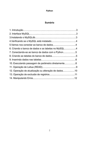 Python




                                                 Sumário


1. Introdução..................................................................................3
2. Interface MySQL........................................................................3
3.Instalando o MySQLdb...............................................................3
4.Verificando se o MySQL está instalado......................................4
5.Vamos nos conectar ao banco de dados...................................4
6. Criando o banco de dados e as tabelas no MySQL..................4
7. Conectando-se ao banco de dados com o Python...................5
8. Criando as tabelas do banco de dados.....................................5
9. Inserindo dados nas tabelas.....................................................6
10. Executando passagem de parâmetro diretamente.................8
11. Operação de Leitua (READ)....................................................9
12. Operação de atualização ou alteração de dados..................10
13. Operação de exclusão de registros.......................................11
14. Manipulando Erros................................................................12




                                                       2
 