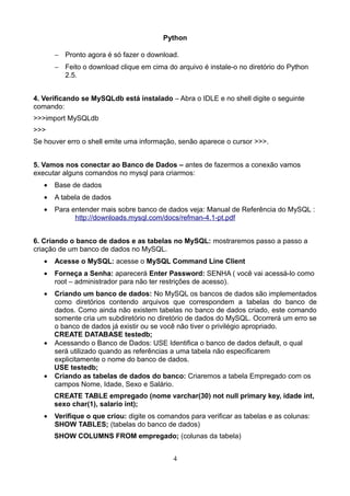 Python

       − Pronto agora é só fazer o download.
       − Feito o download clique em cima do arquivo é instale-o no diretório do Python
         2.5.


4. Verificando se MySQLdb está instalado – Abra o IDLE e no shell digite o seguinte
comando:
>>>import MySQLdb
>>>
Se houver erro o shell emite uma informação, senão aparece o cursor >>>.


5. Vamos nos conectar ao Banco de Dados – antes de fazermos a conexão vamos
executar alguns comandos no mysql para criarmos:
   •   Base de dados
   •   A tabela de dados
   •   Para entender mais sobre banco de dados veja: Manual de Referência do MySQL :
             http://downloads.mysql.com/docs/refman-4.1-pt.pdf


6. Criando o banco de dados e as tabelas no MySQL: mostraremos passo a passo a
criação de um banco de dados no MySQL.
   •   Acesse o MySQL: acesse o MySQL Command Line Client
   •   Forneça a Senha: aparecerá Enter Password: SENHA ( você vai acessá-lo como
       root – administrador para não ter restrições de acesso).
   • Criando um banco de dados: No MySQL os bancos de dados são implementados
     como diretórios contendo arquivos que correspondem a tabelas do banco de
     dados. Como ainda não existem tabelas no banco de dados criado, este comando
     somente cria um subdiretório no diretório de dados do MySQL. Ocorrerá um erro se
     o banco de dados já existir ou se você não tiver o privilégio apropriado.
     CREATE DATABASE testedb;
   • Acessando o Banco de Dados: USE Identifica o banco de dados default, o qual
     será utilizado quando as referências a uma tabela não especificarem
     explicitamente o nome do banco de dados.
     USE testedb;
   • Criando as tabelas de dados do banco: Criaremos a tabela Empregado com os
     campos Nome, Idade, Sexo e Salário.
       CREATE TABLE empregado (nome varchar(30) not null primary key, idade int,
       sexo char(1), salario int);
   •   Verifique o que criou: digite os comandos para verificar as tabelas e as colunas:
       SHOW TABLES; (tabelas do banco de dados)
       SHOW COLUMNS FROM empregado; (colunas da tabela)


                                            4
 