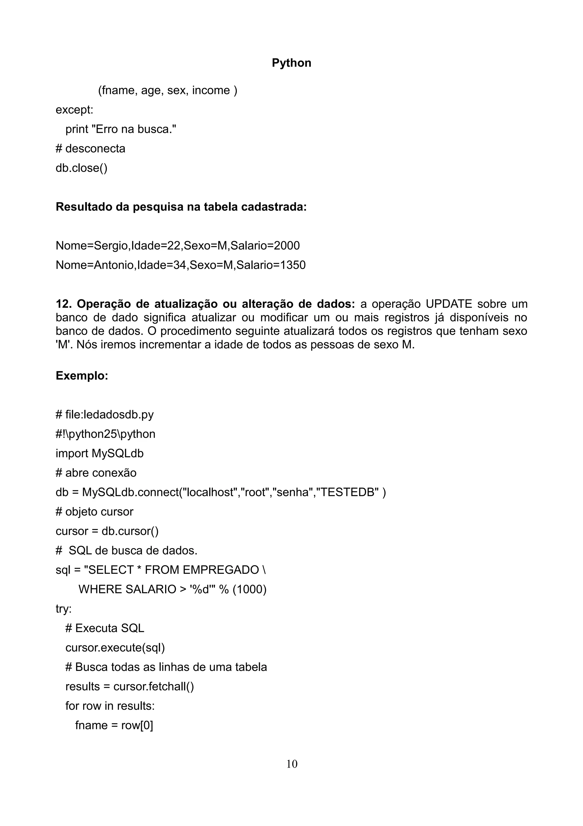 Python (fname, age, sex, income ) except: print "Erro na busca." # desconecta db.close() Resultado da pesquisa na tabela cadastrada: Nome=Sergio,Idade=22,Sexo=M,Salario=2000 Nome=Antonio,Idade=34,Sexo=M,Salario=1350 12. Operação de atualização ou alteração de dados: a operação UPDATE sobre um banco de dado significa atualizar ou modificar um ou mais registros já disponíveis no banco de dados. O procedimento seguinte atualizará todos os registros que tenham sexo 'M'. Nós iremos incrementar a idade de todos as pessoas de sexo M. Exemplo: # file:ledadosdb.py #!python25python import MySQLdb # abre conexão db = MySQLdb.connect("localhost","root","senha","TESTEDB" ) # objeto cursor cursor = db.cursor() # SQL de busca de dados. sql = "SELECT * FROM EMPREGADO WHERE SALARIO > '%d'" % (1000) try: # Executa SQL cursor.execute(sql) # Busca todas as linhas de uma tabela results = cursor.fetchall() for row in results: fname = row[0] 10 