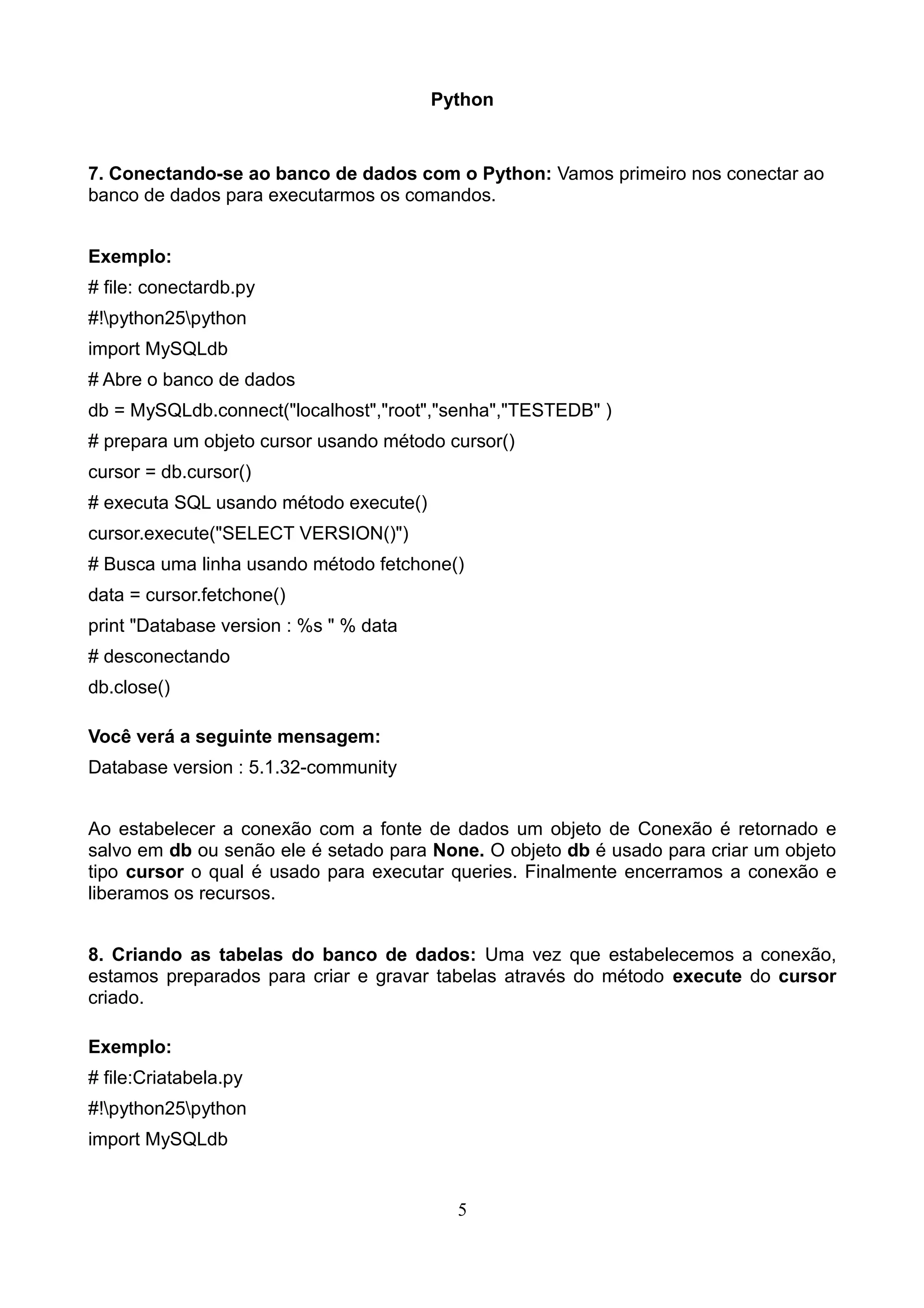 Python 7. Conectando-se ao banco de dados com o Python: Vamos primeiro nos conectar ao banco de dados para executarmos os comandos. Exemplo: # file: conectardb.py #!python25python import MySQLdb # Abre o banco de dados db = MySQLdb.connect("localhost","root","senha","TESTEDB" ) # prepara um objeto cursor usando método cursor() cursor = db.cursor() # executa SQL usando método execute() cursor.execute("SELECT VERSION()") # Busca uma linha usando método fetchone() data = cursor.fetchone() print "Database version : %s " % data # desconectando db.close() Você verá a seguinte mensagem: Database version : 5.1.32-community Ao estabelecer a conexão com a fonte de dados um objeto de Conexão é retornado e salvo em db ou senão ele é setado para None. O objeto db é usado para criar um objeto tipo cursor o qual é usado para executar queries. Finalmente encerramos a conexão e liberamos os recursos. 8. Criando as tabelas do banco de dados: Uma vez que estabelecemos a conexão, estamos preparados para criar e gravar tabelas através do método execute do cursor criado. Exemplo: # file:Criatabela.py #!python25python import MySQLdb 5 