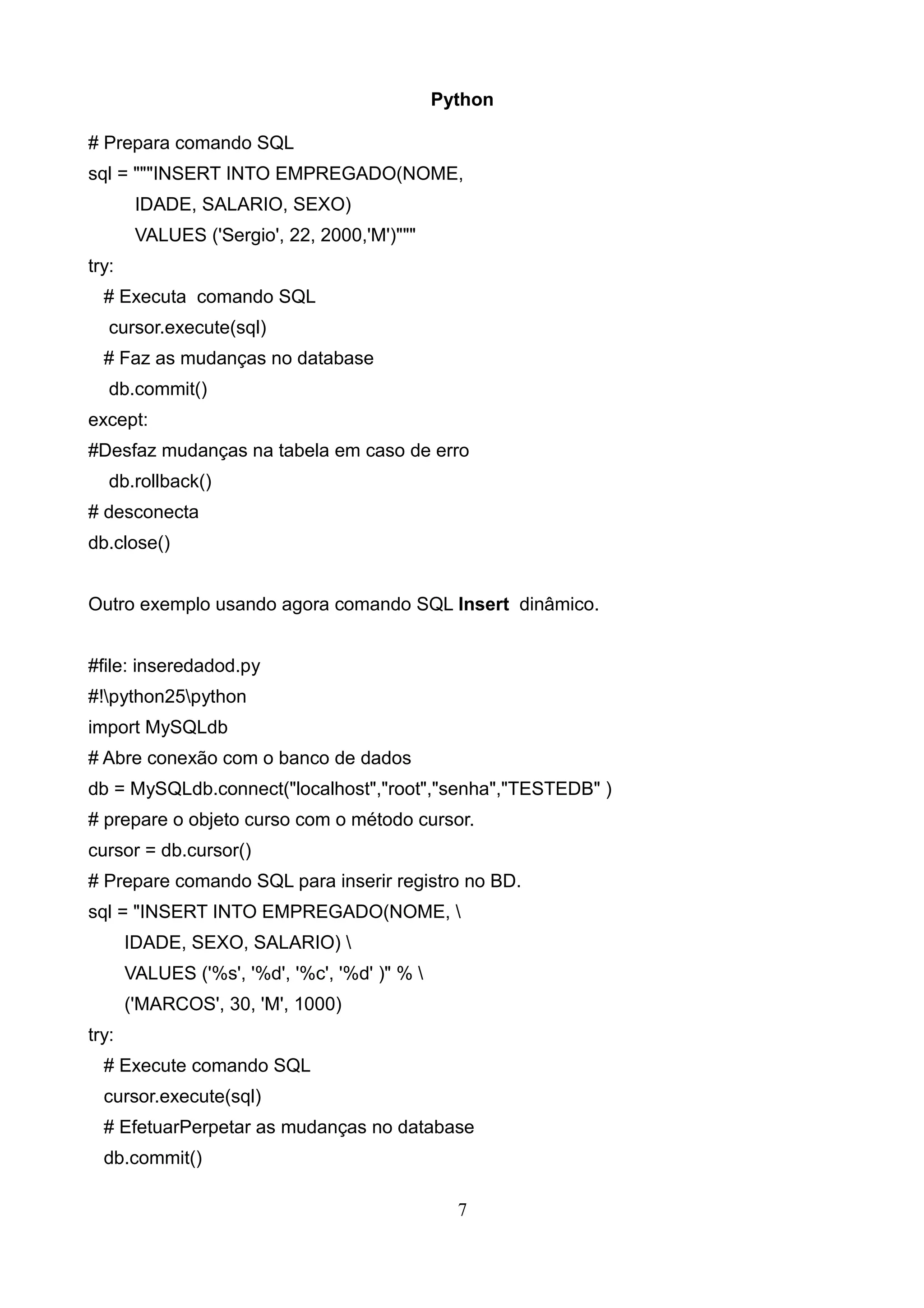 Python # Prepara comando SQL sql = """INSERT INTO EMPREGADO(NOME, IDADE, SALARIO, SEXO) VALUES ('Sergio', 22, 2000,'M')""" try: # Executa comando SQL cursor.execute(sql) # Faz as mudanças no database db.commit() except: #Desfaz mudanças na tabela em caso de erro db.rollback() # desconecta db.close() Outro exemplo usando agora comando SQL Insert dinâmico. #file: inseredadod.py #!python25python import MySQLdb # Abre conexão com o banco de dados db = MySQLdb.connect("localhost","root","senha","TESTEDB" ) # prepare o objeto curso com o método cursor. cursor = db.cursor() # Prepare comando SQL para inserir registro no BD. sql = "INSERT INTO EMPREGADO(NOME, IDADE, SEXO, SALARIO) VALUES ('%s', '%d', '%c', '%d' )" % ('MARCOS', 30, 'M', 1000) try: # Execute comando SQL cursor.execute(sql) # EfetuarPerpetar as mudanças no database db.commit() 7 