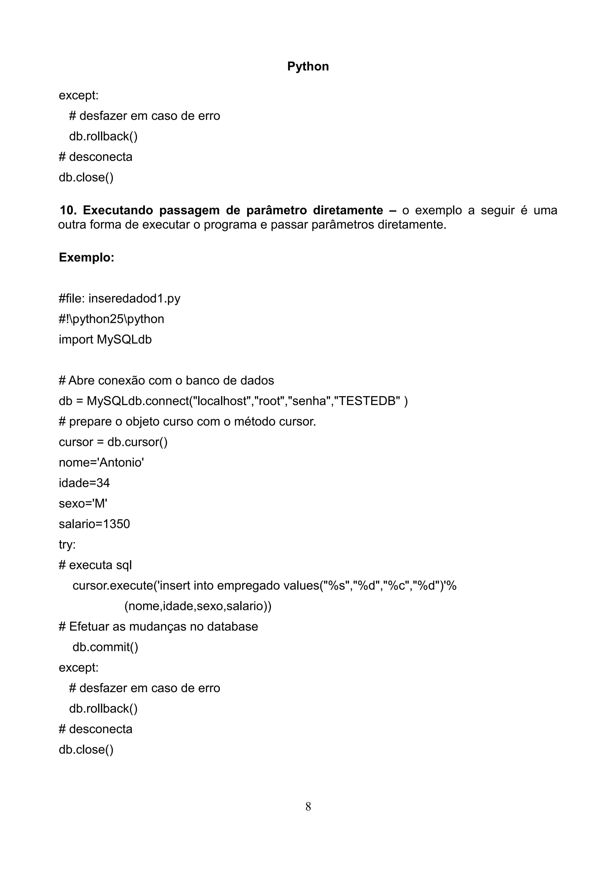 Python except: # desfazer em caso de erro db.rollback() # desconecta db.close() 10. Executando passagem de parâmetro diretamente – o exemplo a seguir é uma outra forma de executar o programa e passar parâmetros diretamente. Exemplo: #file: inseredadod1.py #!python25python import MySQLdb # Abre conexão com o banco de dados db = MySQLdb.connect("localhost","root","senha","TESTEDB" ) # prepare o objeto curso com o método cursor. cursor = db.cursor() nome='Antonio' idade=34 sexo='M' salario=1350 try: # executa sql cursor.execute('insert into empregado values("%s","%d","%c","%d")'% (nome,idade,sexo,salario)) # Efetuar as mudanças no database db.commit() except: # desfazer em caso de erro db.rollback() # desconecta db.close() 8 