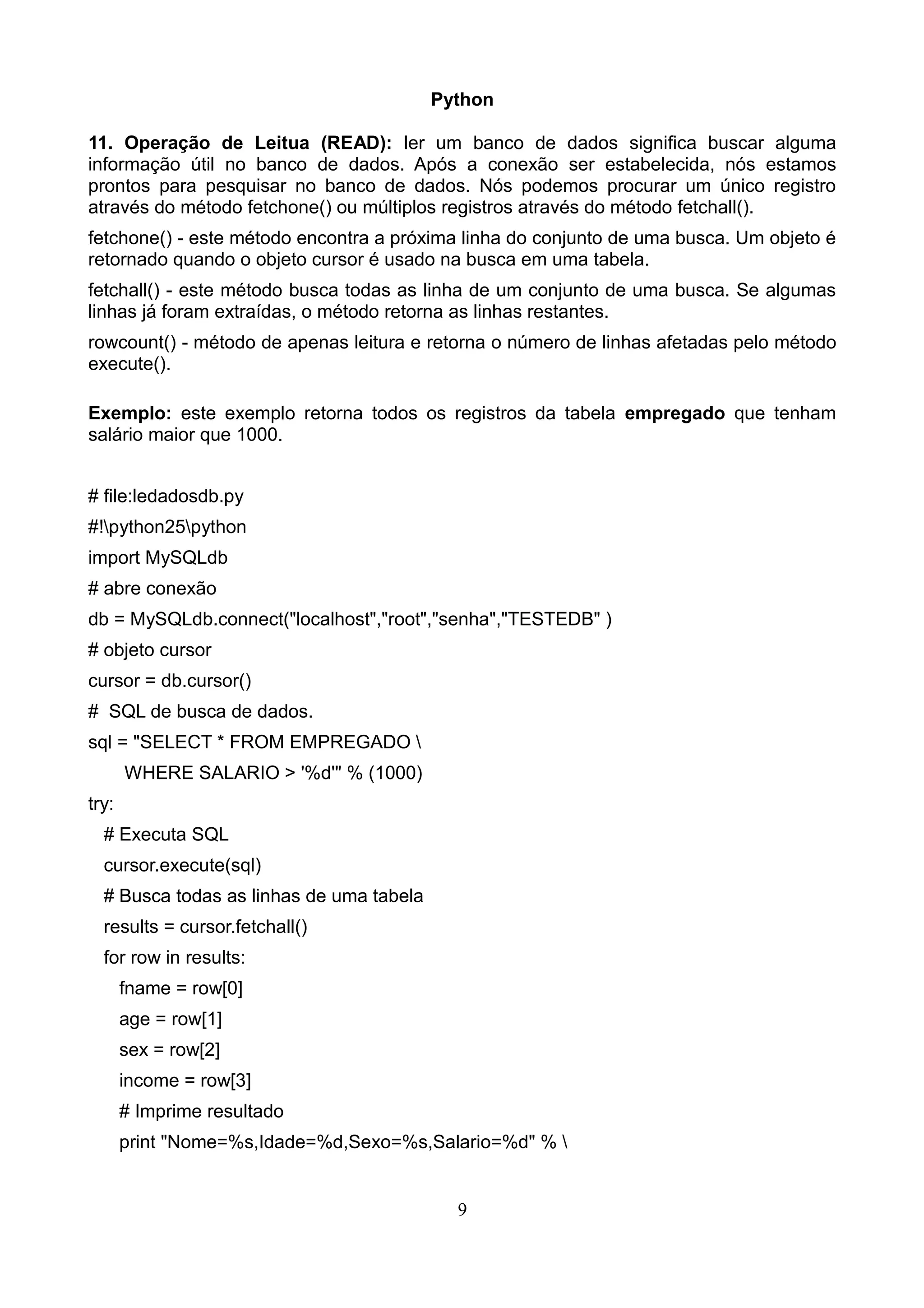 Python 11. Operação de Leitua (READ): ler um banco de dados significa buscar alguma informação útil no banco de dados. Após a conexão ser estabelecida, nós estamos prontos para pesquisar no banco de dados. Nós podemos procurar um único registro através do método fetchone() ou múltiplos registros através do método fetchall(). fetchone() - este método encontra a próxima linha do conjunto de uma busca. Um objeto é retornado quando o objeto cursor é usado na busca em uma tabela. fetchall() - este método busca todas as linha de um conjunto de uma busca. Se algumas linhas já foram extraídas, o método retorna as linhas restantes. rowcount() - método de apenas leitura e retorna o número de linhas afetadas pelo método execute(). Exemplo: este exemplo retorna todos os registros da tabela empregado que tenham salário maior que 1000. # file:ledadosdb.py #!python25python import MySQLdb # abre conexão db = MySQLdb.connect("localhost","root","senha","TESTEDB" ) # objeto cursor cursor = db.cursor() # SQL de busca de dados. sql = "SELECT * FROM EMPREGADO WHERE SALARIO > '%d'" % (1000) try: # Executa SQL cursor.execute(sql) # Busca todas as linhas de uma tabela results = cursor.fetchall() for row in results: fname = row[0] age = row[1] sex = row[2] income = row[3] # Imprime resultado print "Nome=%s,Idade=%d,Sexo=%s,Salario=%d" % 9 