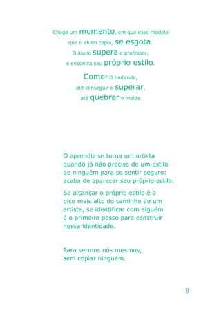 Chega um momento, em que esse modelo
     que o aluno copia, se esgota.

       O aluno supera o professor,

    e encontra seu próprio estilo.

          Como? O imitando,
       até conseguir o superar,

         até quebrar o molde




   O aprendiz se torna um artista
   quando já não precisa de um estilo
   de ninguém para se sentir seguro:
   acaba de aparecer seu próprio estilo.

   Se alcançar o próprio estilo é o
   pico mais alto do caminho de um
   artista, se identificar com alguém
   é o primeiro passo para construir
   nossa identidade.



   Para sermos nós mesmos,
   sem copiar ninguém.




                                           8
 