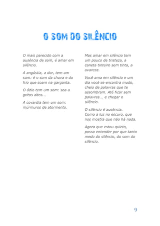 O mais parecido com a        Mas amar em silêncio tem
ausência de som, é amar em   um pouco de tristeza, a
silêncio.                    caneta tinteiro sem tinta, a
                             avareza.
A angústia, a dor, tem um
som: é o som da chuva e do   Você ama em silêncio e um
frio que soam na garganta.   dia você se encontra mudo,
                             cheio de palavras que te
O ódio tem um som: soa a
                             assombram. Até ficar sem
gritos altos...
                             palavras... e chegar o
A covardia tem um som:       silêncio.
múrmuros de atormento.
                             O silêncio é ausência.
                             Como a luz no escuro, que
                             nos mostra que não há nada.

                             Agora que estou quieto,
                             posso entender por que tanto
                             medo do silêncio, do som do
                             silêncio.




                                                            9
 