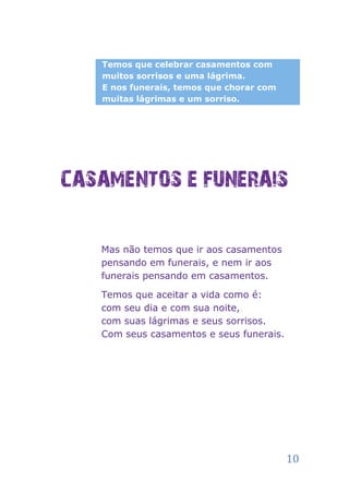 Temos que celebrar casamentos com
   muitos sorrisos e uma lágrima.
   E nos funerais, temos que chorar com
   muitas lágrimas e um sorriso.




CASAMENTOS E FUNERAIS

   Mas não temos que ir aos casamentos
   pensando em funerais, e nem ir aos
   funerais pensando em casamentos.

   Temos que aceitar a vida como é:
   com seu dia e com sua noite,
   com suas lágrimas e seus sorrisos.
   Com seus casamentos e seus funerais.




                                          10
 