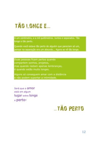 A um centímetro, e a mil quilômetros. Juntos e separados. Tão
longe e tão perto.

Quando você estava tão perto de alguém que pareciam só um,
pensar na separação era um absurdo... Agora se vê tão longe.



Duas pessoas ficam pertos quando
compartem sonhos, projetos,
mas quando restam apenas lembranças,
é quando estão muito longes.

Alguns só conseguem amar com a distância
e não podem suportar a intimidade.



Será que o   amor
está em algum
lugar entre longe
e   perto?




                                                                12
 