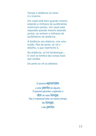 Tempo e distância no amor
é o mesmo.

Um casal está bem quando mesmo
estando a milhares de quilômetros
continuam pertos. Um casal está
separado quando mesmo estando
juntos, se sentem a milhares de
quilômetros de distância.

À distância nos distorce, cria uma
ilusão. Mas de perto, se vê o
detalhe, o que realmente é.

Na distância, só há lembranças...
E você se lembra das coisas boas
que existia.

De perto se vê os defeitos.




        É possívelaprender
       a estar perto de alguém.
    É possível aprender a agüentar a
         dor de estar longe.
 Mas é impossível estar ao mesmo tempo,
              tão longe,
             e tão perto.




                                          13
 