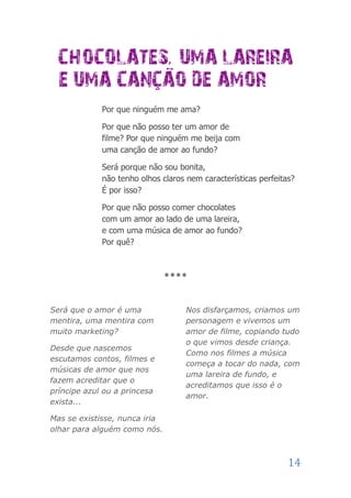 Por que ninguém me ama?

             Por que não posso ter um amor de
             filme? Por que ninguém me beija com
             uma canção de amor ao fundo?

             Será porque não sou bonita,
             não tenho olhos claros nem características perfeitas?
             É por isso?

             Por que não posso comer chocolates
             com um amor ao lado de uma lareira,
             e com uma música de amor ao fundo?
             Por quê?



                               ****



Será que o amor é uma               Nos disfarçamos, criamos um
mentira, uma mentira com            personagem e vivemos um
muito marketing?                    amor de filme, copiando tudo
                                    o que vimos desde criança.
Desde que nascemos
                                    Como nos filmes a música
escutamos contos, filmes e
                                    começa a tocar do nada, com
músicas de amor que nos
                                    uma lareira de fundo, e
fazem acreditar que o
                                    acreditamos que isso é o
príncipe azul ou a princesa
                                    amor.
exista...

Mas se existisse, nunca iria
olhar para alguém como nós.



                                                                14
 