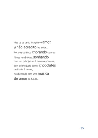 Mas se de tanto imaginar o   amor,
já não acredito no amor...
Por que continuo chorando com os

filmes românticos, sonhando
com um príncipe azul, ou uma princesa,
com quem quero comer   chocolates
de frente à lareira,
nos beijando com uma   música
de amor ao fundo?




                                         15
 