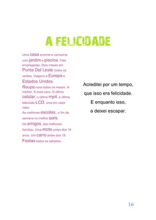A FELICIDADE
Uma casa enorme e caríssima
com jardim e piscina. Três
empregadas. Dois meses em
Punta Del Leste todos os
verões. Viagens a Europa e
Estados Unidos.
Roupa nova todos os meses. A
                                  Acreditei por um tempo,
melhor. A mais cara. O último
                                  que isso era felicidade.
celular, o último mp4, a última
televisão LCD, uma em cada           E enquanto isso,
casa.
As melhores escolas, o fim de        a deixei escapar.
semana no melhor país.
Os amigos, das melhores
famílias. Uma moto antes dos 16
anos. Um carro antes dos 18.
Festas todos os sábados.




                                                         16
 