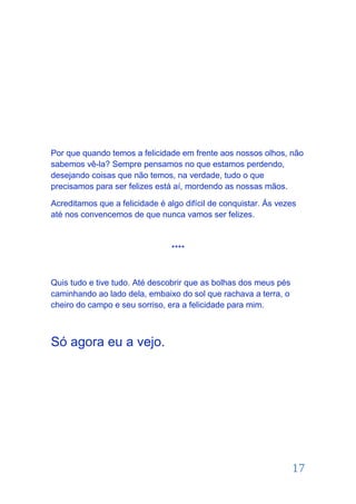 Por que quando temos a felicidade em frente aos nossos olhos, não
sabemos vê-la? Sempre pensamos no que estamos perdendo,
desejando coisas que não temos, na verdade, tudo o que
precisamos para ser felizes está aí, mordendo as nossas mãos.

Acreditamos que a felicidade é algo difícil de conquistar. Ás vezes
até nos convencemos de que nunca vamos ser felizes.



                                ****



Quis tudo e tive tudo. Até descobrir que as bolhas dos meus pés
caminhando ao lado dela, embaixo do sol que rachava a terra, o
cheiro do campo e seu sorriso, era a felicidade para mim.



Só agora eu a vejo.




                                                                  17
 